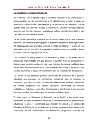 Informe Final de Práctica Educativa II

La educación secundaria obligatoria

En el artículo 16 de la LEN le asigna al Ministerio nacional y a las jurisdicciones la
responsabilidad de dar cumplimiento a ¨la obligatoriedad escolar a través de
alternativas institucionales, pedagógicas y de promoción de derechos, que se
ajusten a los requerimientos locales y comunitarios, urbanos y rurales, mediante
acciones que permitan alcanzar resultados de calidad equivalente en todo el país
y en todas las situaciones sociales¨

La educación secundaria argentina, en el tiempo, debe ofrecer una propuesta
formativa, en condiciones pedagógicas y materiales necesarias para logar formas
de escolarización que permitan vivencia la etapa adolecente y juvenil en sus
diversas formas de expresión, incluyéndolos efectivamente y acompañándolos en
la construcción de su proyecto de futuro.

Los procesos de desigualdad social estuvieron y están a las veces de las
desiguales oportunidades con que contaron y cuentan miles de adolescentes y
jóvenes, para transitar ese tiempo vital y ser incluidos de manera igualitaria, tanto
social como educativamente. Esto hace necesario reconocer la injusticia y sus
efectos, asumiendo la deuda primordialmente con los sectores más desposeídos.

La LEN N° 26.206 establece políticas universales de promoción de la igualdad
educativa que aseguren las condiciones necesarias para la inclusión, la
integración y el logro educativo de todos los adolescentes, jóvenes y adultos en
los niveles obligatorios del sistema educativo, proveyendo los recursos
pedagógicos, culturales, materiales, tecnológicos y económicos a los alumnos,
docentes, familias y escuelas cuyas necesidades así lo requieran.

En este marco, el Ministerio de Educación de la Nación y las jurisdicciones
desarrollan acciones tendientes a inducir en la problemáticas de las desigualdades
educativas, sociales y económicas que dificultan el acceso y el ejercicio del
derecho a la Educación de adolescentes y jóvenes pertenecientes a sectores en
situaciones de alta vulnerabilidad socioeconómica, propiciando políticas que


                                         23
 