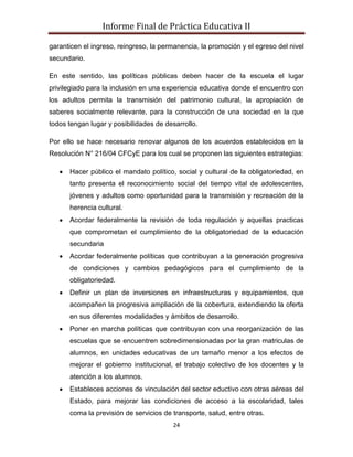 Informe Final de Práctica Educativa II

garanticen el ingreso, reingreso, la permanencia, la promoción y el egreso del nivel
secundario.

En este sentido, las políticas públicas deben hacer de la escuela el lugar
privilegiado para la inclusión en una experiencia educativa donde el encuentro con
los adultos permita la transmisión del patrimonio cultural, la apropiación de
saberes socialmente relevante, para la construcción de una sociedad en la que
todos tengan lugar y posibilidades de desarrollo.

Por ello se hace necesario renovar algunos de los acuerdos establecidos en la
Resolución N° 216/04 CFCyE para los cual se proponen las siguientes estrategias:

      Hacer público el mandato político, social y cultural de la obligatoriedad, en
      tanto presenta el reconocimiento social del tiempo vital de adolescentes,
      jóvenes y adultos como oportunidad para la transmisión y recreación de la
      herencia cultural.
      Acordar federalmente la revisión de toda regulación y aquellas practicas
      que comprometan el cumplimiento de la obligatoriedad de la educación
      secundaria
      Acordar federalmente políticas que contribuyan a la generación progresiva
      de condiciones y cambios pedagógicos para el cumplimiento de la
      obligatoriedad.
      Definir un plan de inversiones en infraestructuras y equipamientos, que
      acompañen la progresiva ampliación de la cobertura, extendiendo la oferta
      en sus diferentes modalidades y ámbitos de desarrollo.
      Poner en marcha políticas que contribuyan con una reorganización de las
      escuelas que se encuentren sobredimensionadas por la gran matriculas de
      alumnos, en unidades educativas de un tamaño menor a los efectos de
      mejorar el gobierno institucional, el trabajo colectivo de los docentes y la
      atención a los alumnos.
      Estableces acciones de vinculación del sector eductivo con otras aéreas del
      Estado, para mejorar las condiciones de acceso a la escolaridad, tales
      coma la previsión de servicios de transporte, salud, entre otras.
                                        24
 