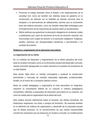 Informe Final de Práctica Educativa II

      Promover el trabajo asociado entre el Estado y las organizaciones de la
      sociedad civil, como así también con distintas áreas de gobierno en la
      construcción de alianzas con la finalidad de articular recursos para el
      reingreso y la permanencia de adolescentes, jóvenes que se encuentren
      fuera del sistema educativo, como así también desarrollar estrategias para
      el fortalecimiento de las trayectorias de quienes están ya escolarizados.
      Definir políticas que garanticen la educación obligatoria en contextos rurales
      y poblaciones que, partir de sanciones de la ley de educción nacional, son
      reconocidas como sujeto de derecho a la educación obligatoria: indígenas,
      adultos, personas con discapacidades transitorias o permanentes y en
      contexto de encierro.

Gobierno y organización de la educación secundaria.

La organización de su oferta

En un contexto de dispersión y fragmentación de la oferta educativa del nivel,
tanto en el plano normativo como en la dimensión practica del desarrollo curricular,
resulta primordial salvaguardar la unidad nacional en la política de enseñanza de
un país federal.

Esta acción debe tener un sentido convergente y sostener la construcción
permanente y renovada de variadas respuestas regionales, jurisdiccionales,
locales, en el marco de un proyecto colectivo común.

Dotar de unidad pedagógica y organizativa al nivel secundario en Argentina,
requieren la concertación federal de un conjunto d criterios pedagógicos
compartidos, referidos a propuestas de educación secundaria en su conjunto, así
como de metas para la organización de la oferta del nivel.

Esto implica avanzar definiciones sobre la duración, las ofertas formativas, las
titulaciones respectivas, los siclos y campos de formación. Se avanzara también
en la definición de criterios de organización y desarrollo de la propuesta escolar
que se desea promover, en el convencimiento de que resulta imprescindible
inscribir las variaciones que se produzcan en el plano curricular, en modificaciones
                                        25
 