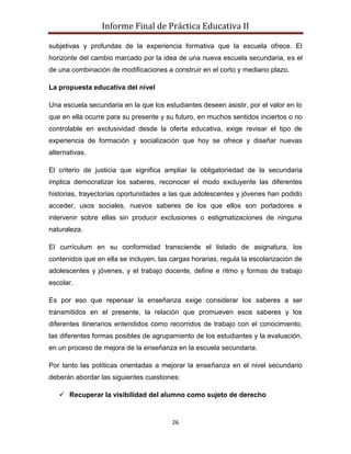 Informe Final de Práctica Educativa II

subjetivas y profundas de la experiencia formativa que la escuela ofrece. El
horizonte del cambio marcado por la idea de una nueva escuela secundaria, es el
de una combinación de modificaciones a construir en el corto y mediano plazo.

La propuesta educativa del nivel

Una escuela secundaria en la que los estudiantes deseen asistir, por el valor en lo
que en ella ocurre para su presente y su futuro, en muchos sentidos inciertos o no
controlable en exclusividad desde la oferta educativa, exige revisar el tipo de
experiencia de formación y socialización que hoy se ofrece y diseñar nuevas
alternativas.

El criterio de justicia que significa ampliar la obligatoriedad de la secundaria
implica democratizar los saberes, reconocer el modo excluyente las diferentes
historias, trayectorias oportunidades a las que adolescentes y jóvenes han podido
acceder, usos sociales, nuevos saberes de los que ellos son portadores e
intervenir sobre ellas sin producir exclusiones o estigmatizaciones de ninguna
naturaleza.

El currículum en su conformidad transciende el listado de asignatura, los
contenidos que en ella se incluyen, las cargas horarias, regula la escolarización de
adolescentes y jóvenes, y el trabajo docente, define e ritmo y formas de trabajo
escolar.

Es por eso que repensar la enseñanza exige considerar los saberes a ser
transmitidos en el presente, la relación que promueven esos saberes y los
diferentes itinerarios entendidos como recorridos de trabajo con el conocimiento,
las diferentes formas posibles de agrupamiento de los estudiantes y la evaluación,
en un proceso de mejora de la enseñanza en la escuela secundaria.

Por tanto las políticas orientadas a mejorar la enseñanza en el nivel secundario
deberán abordar las siguientes cuestiones:

    Recuperar la visibilidad del alumno como sujeto de derecho


                                        26
 
