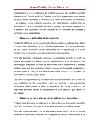 Informe Final de Práctica Educativa II

El adolescente y el joven habitante del territorio argentino, son sujetos de derecho
a la educación. En este sentido el Estado y los adultos responsables en el sistema
educativo deben organizarle la centralidad que tienen en el proceso de enseñanza
– aprendizaje y en la institución educativa, con destinatarios y protagonistas de
este hecho. El derecho no deberá limitarse a ingresar, permanecer y egresar sino
a construir una trayectoria escolar relevante en un ambiente de cuidados y
confianza en sus posibilidades.

    Recuperar la centralidad del conocimiento

Revalorizar el trabajo con el conocimiento d las escuelas secundarias, tanto desde
la perspectiva y la práctica de los docentes responsables de la transmisión como
de una nueva vinculación de los estudiantes con el aprendizaje y el saber
constituyente un imperativo y un eje sustancial de acción política.

Para ello docentes y directivos, técnicos y especialistas, tendrán la misión de
diseñar estrategias que logren implicar subjetivamente a los alumnos en sus
aprendizajes; rompiendo vínculos de exterioridad con el conocimiento y abriendo
espacios para que los estudiantes inicien procesos de búsqueda, apropiación y
permitan poner en diálogos sus explicaciones sobre el mundo con aquellas que
conforman el acuerdo cultural social.

Las formas de aproximación y vinculación con los conocimientos, en el marco de
una ampliación de las expectativas sobre los alumnos y sus experiencias
particulares, debe planear a estos un espacio en el que la confianza y las
exigencias permitan asumir la responsabilidad y el esfuerzo que implica el
aprendizaje.

    Establecer un nuevo dialogo con los saberes a ser transmitidos

Producir acuerdos sobre los saberes a ser transmitidos en la escuela secundaria
implicando la revisión del proyecto de socialización que la escuela promueve.

Para ello resulta necesario que las decisiones acerca de lo que es importante
transmitir en diferentes instancias de la experiencia escolar. Promoviendo a los

                                         27
 