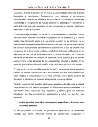 Informe Final de Práctica Educativa II

estudiantes formas de ubicarse en un mundo y en sociedades altamente diversas,
desiguales     y   cambiantes.      Enriqueciendo    sus    visiones     y     promoviendo
sensibilidades capaces de reconocer el valor de los conocimientos universales,
estimulando la imaginación de nuevos escenarios, estrategias y alternativas a
partir de formas que estén abiertas a percibir e interpretar los valores y tradiciones
regionales, locales y singulares.

Constituye un eje estratégico la formación para una conciencia pluralista, basada
en valores tales como la solidaridad, la aceptación de las diferencias y el respeto
mutuo. Esta formación atañe a la experiencia escolar en su conjunto. No es
suficiente con incorporar contenidos en la currícula, sino que es necesario revisar
las prácticas institucionales para reflexionar sobre qué es lo que se enseña y que
se aprende de la convivencia cotidiana, en el clima de trabajo institucional, en las
relaciones en las que se establecen entre docentes, alumnos y la comunidad
educativa, en el modo de abordar los conflictos, en la posición que los adultos
asumen frente a los derechos de los adolescentes, jóvenes y adultos, en los
espacios que se abren a la participación, entre otros aspectos de la vida escolar.

En este sentido, es impensable que esta formación se produzca al margen de un
cambio de modelo institucional hacia una escuela incluida, comprometida por
hacer efectiva la obligatoriedad o en otros términos, con el pleno ejercicio del
derecho a la educación de nuestros adolescentes, jóvenes y adultos.

También requiere incluir aquellos saberes que circulan en la vida social y cultural,
y que todavía no han logrado transponer las fronteras de nuestras escuelas, o lo
han hecho como respuestas muy incipientes y reflejas, pero sin suficiente
articulación con los conocimientos establecidos y sobre los que hay más
consenso.

    Incluir variados itinerarios pedagógicos, específicos y formatos para
       enseñar y aprender

En las propuestas curriculares, se promoverán expectativas de aprendizaje
variadas     que   corran   diferentes   formas     de   construcción,       apropiación   y

                                           28
 