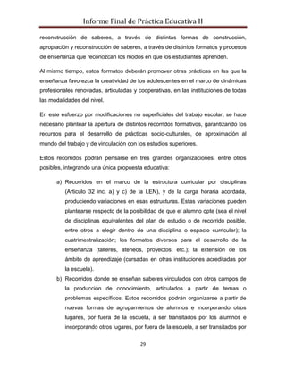 Informe Final de Práctica Educativa II

reconstrucción de saberes, a través de distintas formas de construcción,
apropiación y reconstrucción de saberes, a través de distintos formatos y procesos
de enseñanza que reconozcan los modos en que los estudiantes aprenden.

Al mismo tiempo, estos formatos deberán promover otras prácticas en las que la
enseñanza favorezca la creatividad de los adolescentes en el marco de dinámicas
profesionales renovadas, articuladas y cooperativas, en las instituciones de todas
las modalidades del nivel.

En este esfuerzo por modificaciones no superficiales del trabajo escolar, se hace
necesario plantear la apertura de distintos recorridos formativos, garantizando los
recursos para el desarrollo de prácticas socio-culturales, de aproximación al
mundo del trabajo y de vinculación con los estudios superiores.

Estos recorridos podrán pensarse en tres grandes organizaciones, entre otros
posibles, integrando una única propuesta educativa:

      a) Recorridos en el marco de la estructura curricular por disciplinas
          (Articulo 32 inc. a) y c) de la LEN), y de la carga horaria acordada,
          produciendo variaciones en esas estructuras. Estas variaciones pueden
          plantearse respecto de la posibilidad de que el alumno opte (sea el nivel
          de disciplinas equivalentes del plan de estudio o de recorrido posible,
          entre otros a elegir dentro de una disciplina o espacio curricular); la
          cuatrimestralización; los formatos diversos para el desarrollo de la
          enseñanza (talleres, ateneos, proyectos, etc.); la extensión de los
          ámbito de aprendizaje (cursadas en otras instituciones acreditadas por
          la escuela).
      b) Recorridos donde se enseñan saberes vinculados con otros campos de
          la producción de conocimiento, articulados a partir de temas o
          problemas específicos. Estos recorridos podrán organizarse a partir de
          nuevas formas de agrupamientos de alumnos e incorporando otros
          lugares, por fuera de la escuela, a ser transitados por los alumnos e
          incorporando otros lugares, por fuera de la escuela, a ser transitados por


                                        29
 