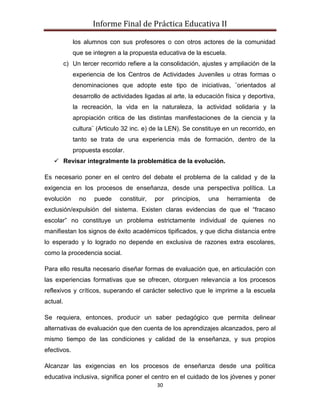 Informe Final de Práctica Educativa II

             los alumnos con sus profesores o con otros actores de la comunidad
             que se integren a la propuesta educativa de la escuela.
          c) Un tercer recorrido refiere a la consolidación, ajustes y ampliación de la
             experiencia de los Centros de Actividades Juveniles u otras formas o
             denominaciones que adopte este tipo de iniciativas, ¨orientados al
             desarrollo de actividades ligadas al arte, la educación física y deportiva,
             la recreación, la vida en la naturaleza, la actividad solidaria y la
             apropiación critica de las distintas manifestaciones de la ciencia y la
             cultura¨ (Articulo 32 inc. e) de la LEN). Se constituye en un recorrido, en
             tanto se trata de una experiencia más de formación, dentro de la
             propuesta escolar.
    Revisar integralmente la problemática de la evolución.

Es necesario poner en el centro del debate el problema de la calidad y de la
exigencia en los procesos de enseñanza, desde una perspectiva política. La
evolución      no    puede    constituir,   por   principios,   una    herramienta   de
exclusión/expulsión del sistema. Existen claras evidencias de que el “fracaso
escolar” no constituye un problema estrictamente individual de quienes no
manifiestan los signos de éxito académicos tipificados, y que dicha distancia entre
lo esperado y lo logrado no depende en exclusiva de razones extra escolares,
como la procedencia social.

Para ello resulta necesario diseñar formas de evaluación que, en articulación con
las experiencias formativas que se ofrecen, otorguen relevancia a los procesos
reflexivos y críticos, superando el carácter selectivo que le imprime a la escuela
actual.

Se requiera, entonces, producir un saber pedagógico que permita delinear
alternativas de evaluación que den cuenta de los aprendizajes alcanzados, pero al
mismo tiempo de las condiciones y calidad de la enseñanza, y sus propios
efectivos.

Alcanzar las exigencias en los procesos de enseñanza desde una política
educativa inclusiva, significa poner el centro en el cuidado de los jóvenes y poner
                                            30
 