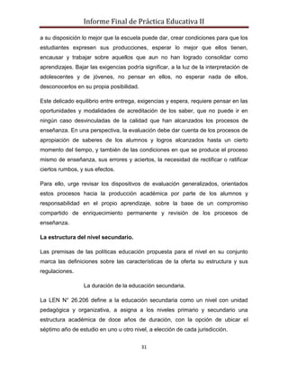 Informe Final de Práctica Educativa II

a su disposición lo mejor que la escuela puede dar, crear condiciones para que los
estudiantes expresen sus producciones, esperar lo mejor que ellos tienen,
encausar y trabajar sobre aquellos que aun no han logrado consolidar como
aprendizajes. Bajar las exigencias podría significar, a la luz de la interpretación de
adolescentes y de jóvenes, no pensar en ellos, no esperar nada de ellos,
desconocerlos en su propia posibilidad.

Este delicado equilibrio entre entrega, exigencias y espera, requiere pensar en las
oportunidades y modalidades de acreditación de los saber, que no puede ir en
ningún caso desvinculadas de la calidad que han alcanzados los procesos de
enseñanza. En una perspectiva, la evaluación debe dar cuenta de los procesos de
apropiación de saberes de los alumnos y logros alcanzados hasta un cierto
momento del tiempo, y también de las condiciones en que se produce el proceso
mismo de enseñanza, sus errores y aciertos, la necesidad de rectificar o ratificar
ciertos rumbos, y sus efectos.

Para ello, urge revisar los dispositivos de evaluación generalizados, orientados
estos procesos hacia la producción académica por parte de los alumnos y
responsabilidad en el propio aprendizaje, sobre la base de un compromiso
compartido de enriquecimiento permanente y revisión de los procesos de
enseñanza.

La estructura del nivel secundario.

Las premisas de las políticas educación propuesta para el nivel en su conjunto
marca las definiciones sobre las características de la oferta su estructura y sus
regulaciones.

                  La duración de la educación secundaria.

La LEN N° 26.206 define a la educación secundaria como un nivel con unidad
pedagógica y organizativa, a asigna a los niveles primario y secundario una
estructura académica de doce años de duración, con la opción de ubicar el
séptimo año de estudio en uno u otro nivel, a elección de cada jurisdicción.


                                          31
 