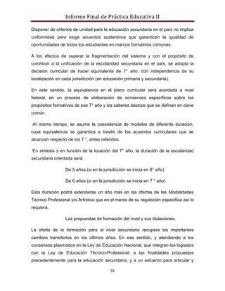 Informe Final de Práctica Educativa II

Disponer de criterios de unidad para la educación secundaria en el país no implica
uniformidad pero exige acuerdos sustantivos que garanticen la igualdad de
oportunidades de todos los estudiantes en marcos formativos comunes.

A los efectos de superar la fragmentación del sistema y con el propósito de
contribuir a la unificación de la escolaridad secundaria en el país, se adopta la
decisión curricular de hacer equivalente de 7° año, con independencia de su
localización en cada jurisdicción (en educación primaria y secundaria).

En este sentido, la equivalencia en el plano curricular será acordada a nivel
federal, en un proceso de elaboración de consensos específicos sobre los
propósitos formativos de ese 7° año y los saberes básicos que se definan en clave
común.

Al mismo tiempo, se asume la coexistencia de modelos de diferente duración,
cuya equivalencia se garantiza a través de los acuerdos curriculares que se
alcanzan respecto de los 7 °, antes referidos.

En síntesis y en función de la locación del 7° año, la duración de la escolaridad
secundaria orientada será:

                 De 5 años (si en la jurisdicción se inicia en 8° año)

                 De 6 años (si en la jurisdicción se inicia en 7 ° año)

Esta duración podrá extenderse un año más en las ofertas de las Modalidades
Técnico Profesional y/o Artística que en el marco de su regulación específica así lo
requiera.

                 Las propuestas de formación del nivel y sus titulaciones.

La oferta de la formación para el nivel secundario recupera los importantes
cambios transitorios en los últimos años. En ese sentido, y atendiendo a los
consensos plasmados en la Ley de Educación Nacional, que integran los logrados
con la Ley de Educación Técnico-Profesional; a las finalidades propuestas
precedentemente para la educación secundaria, y a un esfuerzo para articular y

                                         32
 