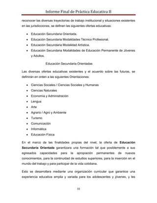 Informe Final de Práctica Educativa II

reconocer las diversas trayectorias de trabajo institucional y situaciones existentes
en las jurisdicciones, se definen las siguientes ofertas educativas:

       Educación Secundaria Orientada.
       Educación Secundaria Modalidades Técnico Profesional.
       Educación Secundaria Modalidad Artística.
       Educación Secundaria Modalidades de Educación Permanente de Jóvenes
       y Adultos.

                    Educación Secundaria Orientadas

Las diversas ofertas educativas existentes y el acuerdo sobre las futuras, se
definirán en orden a las siguientes Orientaciones:

       Ciencias Sociales / Ciencias Sociales y Humanas
       Ciencias Naturales
       Economía y Administración
       Lengua
       Arte
       Agrario / Agro y Ambiente
       Turismo
       Comunicación
       Informática
       Educación Física

En el marco de las finalidades propias del nivel, la oferta de Educación
Secundaria Orientada garantizara una formación tal que posiblemente a sus
egresados     capacidades     para   la   apropiación   permanentes     de   nuevos
conocimientos, para la continuidad de estudios superiores, para la inserción en el
mundo del trabajo y para participar de la vida cotidiana.

Esto se desarrollara mediante una organización curricular que garantice una
experiencia educativa amplia y variada para los adolescentes y jóvenes, y les


                                          33
 