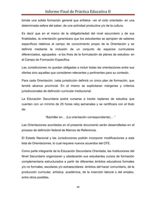 Informe Final de Práctica Educativa II

brinde una solida formación general que enfatice –en el ciclo orientado- en una
determinada esfera del saber, de una actividad productiva y/o de la cultura.

Es decir que en el marco de la obligatoriedad del nivel secundario y de sus
finalidades, la orientación garantizara que los estudiantes se apropien de saberes
específicos relativos al campo de conocimiento propio de la Orientación y se
definirá mediante la inclusión de un conjunto de espacios curriculares
diferenciados, agrupados –a los fines de la formulación de planes de estudios- en
el Campo de Formación Especifica.

Las Jurisdicciones no quedan obligadas a incluir todas las orientaciones entre sus
ofertas sino aquellas que consideren relevantes y pertinentes para su contexto.

Para cada Orientación, cada jurisdicción definirá un único plan de formación, que
tendrá alcance provincial. En el mismo se explicitaran márgenes y criterios
jurisdiccionales de definición curricular institucional.

La Educación Secundaria podrá cursarse a través replanes de estudios que
cuenten con un mínimo de 25 horas reloj semanales y se certificara con el titulo
de:

                   “Bachiller en… (La orientación correspondiente)… ”

Las Orientaciones acordadas en el presente documento serán desarrolladas en el
proceso de definición federal de Marcos de Referencia.

El Estado Nacional y las Jurisdicciones podrán incorporar modificaciones a esta
lista de Orientaciones, lo cual requiere nuevos acuerdos del CFE.

Como parte integrante de la Educación Secundaria Orientada, las Instituciones del
Nivel Secundario organizaran y obedecerán sus estudiantes cursos de formación
complementaria estructurados a partir de diferentes ámbitos educativos formales
y/o no formales, escolares y/o extraescolares: ámbitos del hacer comunitario, de la
producción curricular, artística, académica, de la inserción laboral o del empleo,
entre otros posibles.


                                            34
 