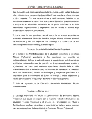 Informe Final de Práctica Educativa II

Esta formación será electiva para los estudiantes (estos podrán realizar todas que
elijan, obteniendo su correspondiente acreditación por curso) y se ofrecerá durante
el ciclo superior. Por sus características y particularidades brindara a los
estudiantes la oportunidad de acceder a propuestas formativas que complementan
y enriquecen su educación secundaria, en la propia institución o en otras
instituciones, organizaciones u organismos con los cuales la escuela haya
establecido un nexo institucional formal.

Sobre la base de esta premisas y en el marco de un acuerdo especifico se
acordaran federalmente temáticas, formatos, cargas horarias mínimas, sistemas
de acreditación y toda otra regulación que contribuya a la construcción de esta
formación para los adolescentes y jóvenes del país.

                    Educación Secundaria Modalidad Técnico Profesional

En el marco de las finalidades propias de la Educación secundaria, la Modalidad
Técnico    Profesional    garantizara   a        los   estudiantes   un   recorrido   de
profesionalización definido a partir del acceso a conocimientos y el desarrollo de
actividades profesionales para la inserción en áreas ocupacionales amplias y
significativas, así como para continuar aprendiendo durante toda su vida.
Procurara responder a las demandas y necesidades del contexto socio productivo
en el cual se desarrolla, con una mirada integral y prospectiva que exceda a la
preparación para el desempeño de puntos de trabajo u oficios específicos y
habilite para ingresar a cualquier tipo de oferta de estudios superiores.

El titulo de egresado de la Educación Secundaria Modalidades Técnico
Profesional será:

                    “Técnico…; o Técnico en…”

El Catalogo Profesional de Títulos y Certificaciones de Educación Técnico
Profesional, que ocupa en conjunto con el Registro Federal de Instituciones de
Educación Técnico Profesional y el proceso de Homologación de Títulos y
Certificaciones, regularan y orientaran el conjunto de tecnicaturas que se ofrezcan,
para a mejora continua de la cantidad de la Educación Técnico Profesional.
                                            35
 