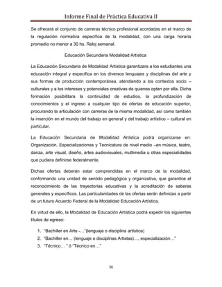 Informe Final de Práctica Educativa II

Se ofrecerá el conjunto de carreras técnico profesional acordadas en el marco de
la regulación normativa específica de la modalidad, con una carga horaria
promedio no menor a 30 hs. Reloj semanal.

                     Educación Secundaria Modalidad Artística

La Educación Secundaria de Modalidad Artística garantizara a los estudiantes una
educación integral y especifica en los diversos lenguajes y disciplinas del arte y
sus formas de producción contemporánea, atendiendo a los contextos socio –
culturales y a los intereses y potenciales creativas de quienes opten por ella. Dicha
formación     posibilitara   la   continuidad    de   estudios,   la   profundización   de
conocimientos y el ingreso a cualquier tipo de ofertas de educación superior,
procurando la articulación con carreras de la misma modalidad, así como también
la inserción en el mundo del trabajo en general y del trabajo artístico – cultural en
particular.

La Educación Secundaria de Modalidad Artística podrá organizarse en:
Organización, Especializaciones y Tecnicatura de nivel medio –en música, teatro,
danza, arte visual, diseño, artes audiovisuales, multimedia u otras especialidades
que pudiera definirse federalmente.

Dichas ofertas deberán estar comprendidas en el marco de la modalidad,
conformando una unidad de sentido pedagógica y organizativa, que garantice el
reconocimiento de las trayectorias educativas y la acreditación de saberes
generales y específicos. Las particularidades de las ofertas serán definidas a partir
de un futuro Acuerdo Federal de la Modalidad Educación Artística.

En virtud de ello, la Modalidad de Educación Artística podrá expedir los siguientes
títulos de egreso:

   1. “Bachiller en Arte -…”(lenguaje o disciplina artística)
   2. “Bachiller en… (lenguaje o disciplinas Artistas)…, especialización…”
   3. “Técnico… ” ó “Técnico en…”



                                            36
 