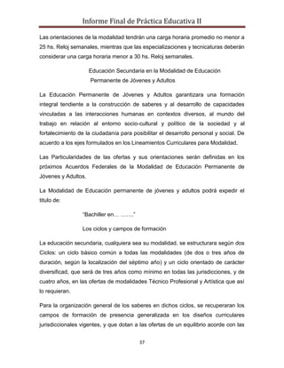 Informe Final de Práctica Educativa II

Las orientaciones de la modalidad tendrán una carga horaria promedio no menor a
25 hs. Reloj semanales, mientras que las especializaciones y tecnicaturas deberán
considerar una carga horaria menor a 30 hs. Reloj semanales.

                     Educación Secundaria en la Modalidad de Educación
                     Permanente de Jóvenes y Adultos

La Educación Permanente de Jóvenes y Adultos garantizara una formación
integral tendiente a la construcción de saberes y al desarrollo de capacidades
vinculadas a las interacciones humanas en contextos diversos, al mundo del
trabajo en relación al entorno socio-cultural y político de la sociedad y al
fortalecimiento de la ciudadanía para posibilitar el desarrollo personal y social. De
acuerdo a los ejes formulados en los Lineamientos Curriculares para Modalidad.

Las Particularidades de las ofertas y sus orientaciones serán definidas en los
próximos Acuerdos Federales de la Modalidad de Educación Permanente de
Jóvenes y Adultos.

La Modalidad de Educación permanente de jóvenes y adultos podrá expedir el
titulo de:

                 “Bachiller en… …….”

                 Los ciclos y campos de formación

La educación secundaria, cualquiera sea su modalidad, se estructurara según dos
Ciclos: un ciclo básico común a todas las modalidades (de dos o tres años de
duración, según la localización del séptimo año) y un ciclo orientado de carácter
diversificad, que será de tres años como mínimo en todas las jurisdicciones, y de
cuatro años, en las ofertas de modalidades Técnico Profesional y Artística que así
lo requieran.

Para la organización general de los saberes en dichos ciclos, se recuperaran los
campos de formación de presencia generalizada en los diseños curriculares
jurisdiccionales vigentes, y que dotan a las ofertas de un equilibrio acorde con las


                                         37
 