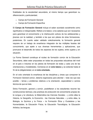 Informe Final de Práctica Educativa II

finalidades de la escolaridad secundaria, al mismo tiempo que garantizan su
diferenciación y particularidad.

   o Campo de Formación General
   o Campo de Formación Específica

El Campo de Formación General incluye el saber acordado socialmente como
significativo e indispensable. Refiere a lo básico: a los saberes que son necesarios
para garantizar el conocimiento y la interlocución activos de los adolescentes y
jóvenes con la realidad, y también a los que son pilares de otras formaciones,
posteriores. En cuanto saber validado colectivamente, la formación general
requiere de un trabajo de enseñanza integrador de las múltiples facetas del
conocimiento, que apela a sus diversas herramientas y aplicaciones, que
promueve el desarrollo de todos los aspectos de los sujetos, entre sujetos y en
situación.

La Forma General constituye el núcleo de formación común de la Educación
Secundaria, debe estar propuestas en todas las propuestas educativas del nivel
en el país e incluirse en los planes de formación de todas y cada una de las
orientaciones y modalidades. Comienza en el ciclo básico y se extiende hasta el
fin de la obligatoriedad, en el ciclo orientado.

En el ciclo orientado la enseñanza de las disciplinas y áreas que componen la
Formacion General común, debería organizarse para abordar – toda vez que sea
posible – temas y problemas relativos a la orientación, especialidad o carrera
técnica de que se trate.

Dicha Formación, general y común, posibilitaran a los estudiantes recorrer las
construcciones teóricas y las practicas de producción de conocimiento propias de:
la Lengua y la Literatura, la Matemática las Ciencias Sociales – y entre ellas la
Historia, la Geografía, la Economía - las Ciencias Naturales – y entre ellas, la
Biología, la Química y la Física – la Formación Ética y Ciudadana y las
Humanidades, la Educación Física, la Educación Tecnológica, la Educación
Artística, las lenguas.

                                          38
 