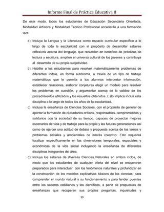 Informe Final de Práctica Educativa II

De este modo, todos los estudiantes de Educación Secundaria Orientada,
Modalidad Artística y Modalidad Técnico Profesional accederán a una formación
que:

   a) Incluya la Lengua y la Literatura como espacio curricular especifico a lo
       largo de toda la escolaridad con el propósito de desarrollar saberes
       reflexivos acerca del lenguaje, que redunden en beneficio de prácticas de
       lectura y escritura, amplíen el universo cultural de los jóvenes y contribuya
       al desarrollo de su propia subjetividad.
   b) Habilite a los estudiantes para resolver matemáticamente problemas de
       diferentes índole, en forma autónoma, a través de un tipo de trabajo
       matemáticos que le permita a los alumnos interpretar información,
       establecer relaciones, elaborar conjeturas elegir un modelo para resolver
       los problemas en cuestión, y argumentar acerca de la validez de los
       procedimientos utilizados y los resueltos obtenidos. Esto implica incluir esta
       disciplina a lo largo de todos los años de la escolaridad.
   c) Incluya la enseñanza de Ciencias Sociales, con el propósito de general de
       aportar la formación de ciudadanos críticos, responsables, comprometidos y
       solidarios con la sociedad de su tiempo, capaces de proyectar mejores
       escenarios de vida y de trabajo para la propia y las futuras generaciones así
       como de ejercer una actitud de debate y propuesta acerca de los temas y
       problemas sociales y ambientales de interés colectivo. Esto requerirá
       focalizar específicamente en las dimensiones temporales, espaciales y
       económicas de la vida social incluyendo la enseñanza de diferentes
       disciplinas integrantes del área.
   d) Incluya los saberes de diversas Ciencias Naturales en ambos ciclos, de
       modo que los estudiantes de cualquier oferta del nivel se encuentren
       preparados para interactuar con los fenómenos naturales y profundizar en
       la construcción de los modelos explicativos básicos de las ciencias; para
       comprender el mundo natural y su funcionamiento y para tender puentes
       entre los saberes cotidianos y los científicos, a partir de propuestas de
       enseñanzas     que   recuperen      sus   propias   preguntas,   inquietudes   y

                                           39
 