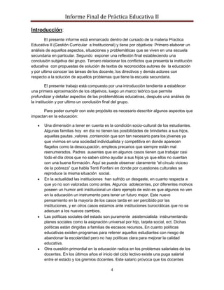 Informe Final de Práctica Educativa II

Introducción:
        El presente informe está enmarcado dentro del cursado de la materia Practica
Educativa II (Gestión Curricular e Institucional) y tiene por objetivos: Primero elaborar un
análisis de aquellos aspectos, situaciones y problemáticas que se viven en una escuela
secundaria en particular. Segundo exponer una reflexión final estableciendo una
conclusión subjetiva del grupo. Tercero relacionar los conflictos que presenta la institución
educativa con propuestas de solución de textos de reconocidos autores de la educación
y por ultimo conocer las tareas de los docente, los directivos y demás actores con
respecto a la solución de aquellos problemas que tiene la escuela secundaria.

         El presente trabajo está compuesto por una introducción tendiente a establecer
una primera aproximación de los objetivos, luego un marco teórico que permite
profundizar y detallar aspectos de las problemáticas educativas, después una análisis de
la institución y por ultimo un conclusión final del grupo.

      Para poder cumplir con este propósito es necesario describir algunos aspectos que
impactan en la educación:

       Una dimensión a tener en cuenta es la condición socio-cultural de los estudiantes.
       Algunas familias hoy en día no tienen las posibilidades de brindarles a sus hijos,
       aquellas pautas ,valores ,contención que son tan necesario para los jóvenes ya
       que vivimos en una sociedad individualista y competitiva en donde aparecen
       flagelos como la desocupación, empleos precarios que siempre están mal
       reenumerados. Padres ausentes que en algunos casos tienen que trabajar casi
       todo el día otros que no saben cómo ayudar a sus hijos ya que ellos no cuentan
       con una buena formación. Aquí se puede observar claramente “el círculo vicioso
       de la pobreza” que habla Tenti Fonfani en donde por cuestiones culturales se
       reproduce la misma situación social.
       En la actualidad las instituciones han sufrido un desgaste, en cuanto respecta a
       que yo no son valoradas como antes. Algunos adolecentes, por diferentes motivos
       poseen un humor anti institucional un claro ejemplo de esto es que algunos no ven
       en la educación un instrumento para tener un futuro mejor. Este nuevo
       pensamiento en la mayoría de los casos tarda en ser percibido por las
       instituciones, y en otros casos estamos ante instituciones burocráticas que no se
       adecuan a los nuevos cambios.
       Las políticas sociales del estado son puramente asistencialista instrumentando
       planes sociales como la asignación universal por hijo, tarjeta social, ect. Dichas
       políticas están dirigidas a familias de escasos recursos, En cuanto políticas
       educativas existen programas para retener aquellos estudiantes con riesgo de
       abandonar la escolaridad pero no hay políticas clara para mejorar la calidad
       educativa.
       Otra cuestión primordial en la educación radica en los problemas salariales de los
       docentes. En los últimos años el inicio del ciclo lectivo existe una puga salarial
       entre el estado y los gremios docentes. Este salario provoca que los docentes

                                              4
 