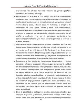 Informe Final de Práctica Educativa II

   explicaciones. Para ello será necesario considerar los aportes específicos
   de la Física, la Química y la Biología.
e) Brinde educación técnica en el ciclo básico, a fin de que los estudiantes
   puedan conocer y comprender conceptos relacionados con los modos en
   que las personas intervienen de formas intencionada y organizada sobre el
   medio natural y social, actuando sobre los materiales, la energía o la
   información, en cada época, cultura y lugar. Esta intencionalidad,
   característica de la acción tecnológica, brinda excelentes oportunidades por
   promover el desarrollo del pensamiento estratégico relacionado con el
   diseño, la producción y el uso de tecnologías, atendiendo a las
   consecuencias beneficiarias y de riesgo sobre las personas, la sociedad y
   el medio ambiente.
f) Ofrezca el acceso al conocimiento de al menos una lengua adicional a la
   lengua común de especialización, a lo largo de todo el nivel secundario, en
   un mundo en el que vivir dentro de las fronteras de un único idioma
   representa una limitación. El aprendizaje de las lenguas adicionales que se
   incluyan posibilitará a los adolescentes y a los jóvenes la comprensión de
   otras culturas y el desarrollo de su capacidad de aprender idiomas.
g) Proporcione a los estudiantes herramientas interpretativas y modos
   sensibles y críticos de apropiación del mundo, para comprender la realidad
   en el marco de la multiplicidad y heterogeneidad de los discursos presentes
   en la sociedad contemporánea. Con este propósito general, la educación
   secundaria obligatoria debe ofrecer recorridos de formación en los
   lenguajes artísticos, para el análisis y la producción contextualizados, en
   ambos siclos de la formación secundaria. Dentro de este marco, la decisión
   de priorizar un lenguaje artístico en particular o incluir en varios de ellos,
   dependerá de los análisis que las jurisdicciones realicen sobre sus
   necesidades particulares, dentro de lo previsto en los acuerdos federales
   sobre la modalidad.
h) Binde la posibilidad de participar en prácticas corporales saludables que
   impliquen imaginación y creatividad, comunicación corporal, cuidado de si
   mismo, de los otros y del ambiente, en un marco de disfrute y la valoración
                                      40
 