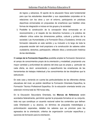 Informe Final de Práctica Educativa II

      de logros y esfuerzos. El aporte de la educación física será fundamental
      para que los estudiantes desarrollen y sus capacidades corporales en la
      relaciones con los otros y con el entorno, participando en prácticas
      deportivas enmarcadas en propuestas de enseñanza que habiliten otras
      formas de integración e incluso en los grupos y la sociedad.
   i) Posibilite la construcción de la concepción ética enmarcada en el
      reconocimiento y el respeto de los derechos humanos y la práctica de
      reflexión crítica sobre las dimensiones política, cultural y jurídica de la
      sociedad. Las Humanidades y la Formación Ética y Ciudadana, brinda una
      formación relevante en este sentido y su inclusión a lo largo de toda la
      propuesta escolar del nivel propiciara a la construcción de saberes sobre
      ciudadanía, derechos, participación, reflexión ética y construcción histórica
      de las identidades.

El campo de la Formación Especifica posibilita ampliar la Formación General en
el campo de conocimientos propio de la orientación y modalidad, propiciando una
mayor cantidad y profundidad de saberes del área que es propia y particular de
cada oferta, es decir: acrecentando y especificando las enseñanzas de las
herramientas de trabajos intelectual y los conocimientos de las disciplinas que la
estructuran.

En este caso y teniendo en cuenta las particularidades de las diferentes ofertas
educativas del nivel, se podrán identificar la Formación Orientada Especifica, la
Formación Técnico Profesional Especifica. En la educación orientada tendrá una
extensión mínima total de 700 horas reloj.

En la Educación Secundaria Orientada, los Marcos de Referencia serán
acordados federalmente, permitirán ajuntar la propuesta formativa en su conjunto,
toda vez que constituye un acuerdo nacional sobre los contenidos que definan
cada Orientación y su alcance, en términos de propuesta metodológica y
profundización esperadas, detallan los saberes que se priorizan para los
egresados de la orientación, criterios de organización curricular específicos y
opciones de formación para la orientación.

                                        41
 