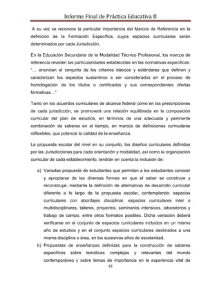 Informe Final de Práctica Educativa II

A su vez se reconoce la particular importancia del Marcos de Referencia en la
definición de la Formación Específica, cuyos espacios curriculares serán
determinados por cada Jurisdicción.

En la Educación Secundaria de la Modalidad Técnico Profesional, los marcos de
referencia revisten las particularidades establecidas en las normativas específicas:
“… enuncian el conjunto de los criterios básicos y estándares que definen y
caracterizan los aspectos sustantivos a ser considerados en el proceso de
homologación de los títulos o certificados y sus correspondientes ofertas
formativas…”

Tanto en los acuerdos curriculares de alcance federal como en las prescripciones
de cada jurisdicción, se promoverá una relación equilibrada en la composición
curricular del plan de estudios, en términos de una adecuada y pertinente
combinación de saberes en el tiempo, en marcos de definiciones curriculares
reflexibles, que potencie la calidad de la enseñanza.

La propuesta escolar del nivel en su conjunto, los diseños curriculares definidos
por las Jurisdicciones para cada orientación y modalidad, así como la organización
curricular de cada establecimiento, tendrán en cuenta la inclusión de:

   a) Variadas propuesta de estudiantes que permitan a los estudiantes conocer
      y apropiarse de las diversas formas en que el saber se construye y
      reconstruye; mediante la definición de alternativas de desarrollo curricular
      diferente a lo largo de la propuesta escolar, contemplando: espacios
      curriculares con abordajes disciplinar, espacios curriculares inter o
      multidisciplinares, talleres, proyectos, seminarios intensivos, laboratorios y
      trabajo de campo, entre otros formatos posibles. Dicha variación deberá
      verificarse en el conjunto de espacios curriculares incluidos en un mismo
      año de estudios y en el conjunto espacios curriculares destinados a una
      misma disciplina o área, en los sucesivos años de escolaridad.
   b) Propuestas de enseñanzas definidas para la construcción de saberes
      específicos   sobre    temáticas   complejas      y   relevantes   del   mundo
      contemporáneo y sobre temas de importancia en la experiencia vital de
                                         42
 