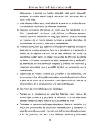 Informe Final de Práctica Educativa II

   adolescentes y jóvenes en nuestra sociedad, tales como: educación
   ambiental, educación sexual integral, educación vital, educación para la
   salud, entre otras.
c) Instancias curriculares cuyo desarrollo este a cargo de un equipo docente,
   con enseñanza coordinadas de diferentes profesores.
d) Espacios curriculares alternativos, de opción para los estudiantes, en el
   último ciclo del nivel. Los mismos podrán definirse con diferentes alcances,
   variando desde el ofrecimiento de lenguajes artísticos, idiomas diferentes
   y/o variantes de un mismo espacio curricular y cursada alternativa, de
   tramos breves de formación, alternativos y equivalentes.
e) Instancias curriculares que posibiliten la integración de saberes a trabes del
   desarrollo de prácticas educativas fuera de la escuela con la organización al
   menos de un espacio curricular en el ciclo orientado, en donde los
   estudiantes puedan poner en relación los aportes de diferentes disciplinas
   y/o áreas curriculares, sus puntos de vista, preocupaciones y exploración
   de alternativas, en una producción integrada y creativa, con incidencia y
   relevancia comunitaria, que le posibilite construir un compromiso con la
   realidad social.
f) Experiencias de trabajo solidario que posibiliten a los estudiantes, una
   aproximación crítica a los problemas sociales y una implicación activa frente
   a ellos, en el marco de su formación como sujetos políticos capaces de
   comprometerse en la construcción de una sociedad más justa.

En este marco se propone las siguientes estrategias:

   Avanzar en la construcción de acuerdos federales sobre núcleos de
   aprendizajes prioritarios y propuesta de desarrollo curricular alternativas
   para la Formación General común a todas las ofertas del nivel.
   Establecer los mecanismos de acompañamientos, diversos y variantes que
   impulsaran posibilidades de articulación interinstitucional y acordaran un
   acuerdo nacional conceptual y normativo de la Formación Complementaria,
   a fin de garantizar que esta pueda definirse, ajustarse y extenderse

                                     43
 