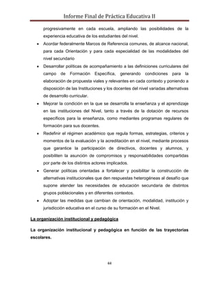Informe Final de Práctica Educativa II

      progresivamente en cada escuela, ampliando las posibilidades de la
      experiencia educativa de los estudiantes del nivel.
      Acordar federalmente Marcos de Referencia comunes, de alcance nacional,
      para cada Orientación y para cada especialidad de las modalidades del
      nivel secundario
      Desarrollar políticas de acompañamiento a las definiciones curriculares del
      campo    de   Formación     Específica,   generando    condiciones    para   la
      elaboración de propuesta viales y relevantes en cada contexto y poniendo a
      disposición de las Instituciones y los docentes del nivel variadas alternativas
      de desarrollo curricular.
      Mejorar la condición en la que se desarrolla la enseñanza y el aprendizaje
      en las instituciones del Nivel, tanto a través de la dotación de recursos
      específicos para la enseñanza, como mediantes programas regulares de
      formación para sus docentes.
      Redefinir el régimen académico que regula formas, estrategias, criterios y
      momentos de la evaluación y la acreditación en el nivel, mediante procesos
      que garantice la participación de directivos, docentes y alumnos, y
      posibiliten la asunción de compromisos y responsabilidades compartidas
      por parte de los distintos actores implicados.
      Generar políticas orientadas a fortalecer y posibilitar la construcción de
      alternativas institucionales que den respuestas heterogéneas al desafío que
      supone atender las necesidades de educación secundaria de distintos
      grupos poblacionales y en diferentes contextos.
      Adoptar las medidas que cambian de orientación, modalidad, institución y
      jurisdicción educativa en el curso de su formación en el Nivel.

La organización institucional y pedagógica

La organización institucional y pedagógica en función de las trayectorias
escolares.




                                        44
 