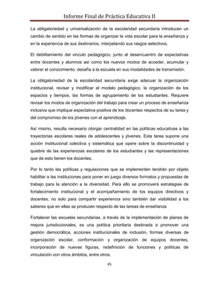 Informe Final de Práctica Educativa II

La obligatoriedad y universalización de la escolaridad secundaria introducen un
cambio de sentido en las formas de organizar la vida escolar para la enseñanza y
en la experiencia de sus destinarios, interpelando sus rasgos selectivos.

El debilitamiento del vinculo pedagógico, junto al desencuentro de expectativas
entre docentes y alumnos así como los nuevos modos de acceder, acumular y
valorar el conocimiento, desafía a la escuela en sus modalidades de transmisión.

La obligatoriedad de la escolaridad secundaria exige adecuar la organización
institucional, revisar y modificar el modelo pedagógico, la organización de los
espacios y tiempos, las formas de agrupamiento de los estudiantes. Requiere
revisar los modos de organización del trabajo para crear un proceso de enseñanza
inclusiva que implique expectativa positiva de los docentes respectos de su tarea y
del compromiso de los jóvenes con el aprendizaje.

Así mismo, resulta necesario otorgar centralidad en las políticas educativas a las
trayectorias escolares reales de adolescentes y jóvenes. Esta tarea supone una
acción institucional colectiva y sistemática que opere sobre la discontinuidad y
quiebre de las experiencias escolares de los estudiantes y las representaciones
que de esto tienen los docentes.

Por lo tanto las políticas y regulaciones que se implementen tendrán por objeto
habilitar a las instituciones para poner en juego diversos formatos y propuestas de
trabajo para la atención a la diversidad. Para ello se promoverá estrategias de
fortalecimiento institucional y el acompañamiento de los equipos directivos y
docentes, no solo para compartir experiencia sino también dar visibilidad a los
saberes que en ellas se producen respecto de las tareas de enseñanza

Fortalecer las escuelas secundarias, a través de la implementación de planes de
mejora jurisdiccionales, es una política prioritaria destinada a promover una
gestión democrática, acciones institucionales de inclusión, formas diversas de
organización escolar, conformación y organización de equipos docentes,
incorporación de nuevas figuras, redefinición de funciones y políticas de
vinculación con otros ámbitos, entre otros.

                                         45
 