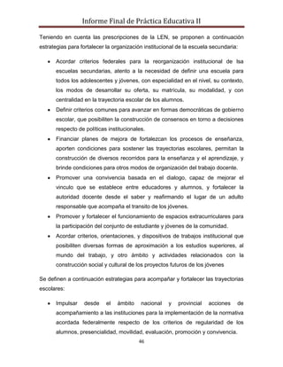 Informe Final de Práctica Educativa II

Teniendo en cuenta las prescripciones de la LEN, se proponen a continuación
estrategias para fortalecer la organización institucional de la escuela secundaria:

      Acordar criterios federales para la reorganización institucional de lsa
      escuelas secundarias, atento a la necesidad de definir una escuela para
      todos los adolescentes y jóvenes, con especialidad en el nivel, su contexto,
      los modos de desarrollar su oferta, su matrícula, su modalidad, y con
      centralidad en la trayectoria escolar de los alumnos.
      Definir criterios comunes para avanzar en formas democráticas de gobierno
      escolar, que posibiliten la construcción de consensos en torno a decisiones
      respecto de políticas institucionales.
      Financiar planes de mejora de fortalezcan los procesos de enseñanza,
      aporten condiciones para sostener las trayectorias escolares, permitan la
      construcción de diversos recorridos para la enseñanza y el aprendizaje, y
      brinde condiciones para otros modos de organización del trabajo docente.
      Promover una convivencia basada en el dialogo, capaz de mejorar el
      vinculo que se establece entre educadores y alumnos, y fortalecer la
      autoridad docente desde el saber y reafirmando el lugar de un adulto
      responsable que acompaña el transito de los jóvenes.
      Promover y fortalecer el funcionamiento de espacios extracurriculares para
      la participación del conjunto de estudiante y jóvenes de la comunidad.
      Acordar criterios, orientaciones, y dispositivos de trabajos institucional que
      posibiliten diversas formas de aproximación a los estudios superiores, al
      mundo del trabajo, y otro ámbito y actividades relacionados con la
      construcción social y cultural de los proyectos futuros de los jóvenes

Se definen a continuación estrategias para acompañar y fortalecer las trayectorias
escolares:

      Impulsar    desde    el   ámbito    nacional    y   provincial   acciones   de
      acompañamiento a las instituciones para la implementación de la normativa
      acordada federalmente respecto de los criterios de regularidad de los
      alumnos, presencialidad, movilidad, evaluación, promoción y convivencia.
                                         46
 