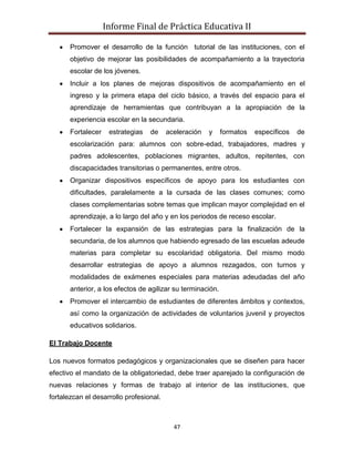 Informe Final de Práctica Educativa II

       Promover el desarrollo de la función tutorial de las instituciones, con el
       objetivo de mejorar las posibilidades de acompañamiento a la trayectoria
       escolar de los jóvenes.
       Incluir a los planes de mejoras dispositivos de acompañamiento en el
       ingreso y la primera etapa del ciclo básico, a través del espacio para el
       aprendizaje de herramientas que contribuyan a la apropiación de la
       experiencia escolar en la secundaria.
       Fortalecer    estrategias   de    aceleración   y     formatos   específicos   de
       escolarización para: alumnos con sobre-edad, trabajadores, madres y
       padres adolescentes, poblaciones migrantes, adultos, repitentes, con
       discapacidades transitorias o permanentes, entre otros.
       Organizar dispositivos específicos de apoyo para los estudiantes con
       dificultades, paralelamente a la cursada de las clases comunes; como
       clases complementarias sobre temas que implican mayor complejidad en el
       aprendizaje, a lo largo del año y en los periodos de receso escolar.
       Fortalecer la expansión de las estrategias para la finalización de la
       secundaria, de los alumnos que habiendo egresado de las escuelas adeude
       materias para completar su escolaridad obligatoria. Del mismo modo
       desarrollar estrategias de apoyo a alumnos rezagados, con turnos y
       modalidades de exámenes especiales para materias adeudadas del año
       anterior, a los efectos de agilizar su terminación.
       Promover el intercambio de estudiantes de diferentes ámbitos y contextos,
       así como la organización de actividades de voluntarios juvenil y proyectos
       educativos solidarios.

El Trabajo Docente

Los nuevos formatos pedagógicos y organizacionales que se diseñen para hacer
efectivo el mandato de la obligatoriedad, debe traer aparejado la configuración de
nuevas relaciones y formas de trabajo al interior de las instituciones, que
fortalezcan el desarrollo profesional.



                                           47
 