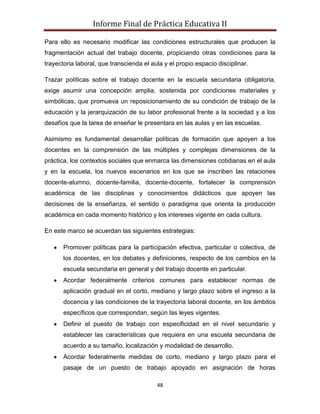 Informe Final de Práctica Educativa II

Para ello es necesario modificar las condiciones estructurales que producen la
fragmentación actual del trabajo docente, propiciando otras condiciones para la
trayectoria laboral, que transcienda el aula y el propio espacio disciplinar.

Trazar políticas sobre el trabajo docente en la escuela secundaria obligatoria,
exige asumir una concepción amplia, sostenida por condiciones materiales y
simbólicas, que promueva un reposicionamiento de su condición de trabajo de la
educación y la jerarquización de su labor profesional frente a la sociedad y a los
desafíos que la tarea de enseñar le presentara en las aulas y en las escuelas.

Asimismo es fundamental desarrollar políticas de formación que apoyen a los
docentes en la comprensión de las múltiples y complejas dimensiones de la
práctica, los contextos sociales que enmarca las dimensiones cotidianas en el aula
y en la escuela, los nuevos escenarios en los que se inscriben las relaciones
docente-alumno, docente-familia, docente-docente, fortalecer la comprensión
académica de las disciplinas y conocimientos didácticos que apoyen las
decisiones de la enseñanza, el sentido o paradigma que orienta la producción
académica en cada momento histórico y los intereses vigente en cada cultura.

En este marco se acuerdan las siguientes estrategias:

       Promover políticas para la participación efectiva, particular o colectiva, de
       los docentes, en los debates y definiciones, respecto de los cambios en la
       escuela secundaria en general y del trabajo docente en particular.
       Acordar federalmente criterios comunes para establecer normas de
       aplicación gradual en el corto, mediano y largo plazo sobre el ingreso a la
       docencia y las condiciones de la trayectoria laboral docente, en los ámbitos
       específicos que correspondan, según las leyes vigentes.
       Definir el puesto de trabajo con especificidad en el nivel secundario y
       establecer las características que requiera en una escuela secundaria de
       acuerdo a su tamaño, localización y modalidad de desarrollo.
       Acordar federalmente medidas de corto, mediano y largo plazo para el
       pasaje de un puesto de trabajo apoyado en asignación de horas

                                          48
 