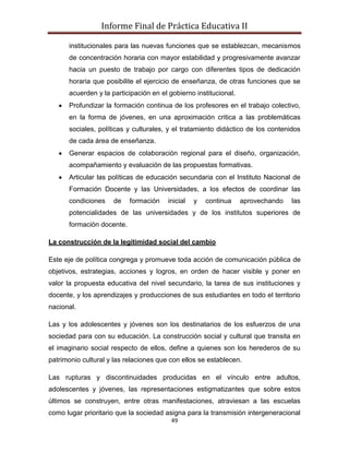 Informe Final de Práctica Educativa II

      institucionales para las nuevas funciones que se establezcan, mecanismos
      de concentración horaria con mayor estabilidad y progresivamente avanzar
      hacia un puesto de trabajo por cargo con diferentes tipos de dedicación
      horaria que posibilite el ejercicio de enseñanza, de otras funciones que se
      acuerden y la participación en el gobierno institucional.
      Profundizar la formación continua de los profesores en el trabajo colectivo,
      en la forma de jóvenes, en una aproximación critica a las problemáticas
      sociales, políticas y culturales, y el tratamiento didáctico de los contenidos
      de cada área de enseñanza.
      Generar espacios de colaboración regional para el diseño, organización,
      acompañamiento y evaluación de las propuestas formativas.
      Articular las políticas de educación secundaria con el Instituto Nacional de
      Formación Docente y las Universidades, a los efectos de coordinar las
      condiciones    de    formación    inicial   y   continua    aprovechando   las
      potencialidades de las universidades y de los institutos superiores de
      formación docente.

La construcción de la legitimidad social del cambio

Este eje de política congrega y promueve toda acción de comunicación pública de
objetivos, estrategias, acciones y logros, en orden de hacer visible y poner en
valor la propuesta educativa del nivel secundario, la tarea de sus instituciones y
docente, y los aprendizajes y producciones de sus estudiantes en todo el territorio
nacional.

Las y los adolescentes y jóvenes son los destinatarios de los esfuerzos de una
sociedad para con su educación. La construcción social y cultural que transita en
el imaginario social respecto de ellos, define a quienes son los herederos de su
patrimonio cultural y las relaciones que con ellos se establecen.

Las rupturas y discontinuidades producidas en el vínculo entre adultos,
adolescentes y jóvenes, las representaciones estigmatizantes que sobre estos
últimos se construyen, entre otras manifestaciones, atraviesan a las escuelas
como lugar prioritario que la sociedad asigna para la transmisión intergeneracional
                                         49
 