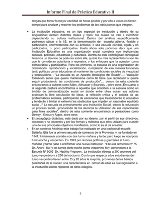 Informe Final de Práctica Educativa II

tengan que tomar la mayor cantidad de horas posible y por ello a veces no tienen
tiempo para analizar y resolver los problemas de las instituciones que integran.

La institución educativa, es un tipo especial de institución y dentro de su
singularidad existen distintas clases y tipos; los cuales se van a identificar
dependiendo su cultura institucional. Dentro del análisis específicamente
podremos ubicar a la I.E. en la denominación de escuela abierta, flexible y
participativa, confrontándola con su antítesis, o sea escuela cerrada, rígida y no
participativa, o, poco participativa. Hasta ahora sólo podemos decir que una
Institución Educativa es una organización social compleja con implicancias
sociales, políticas, educativas y culturales. Dentro de esta complejidad conceptual
tenemos un abanico de posturas sobre ella, quizás los más representativos son las
que la consideran autoritaria y represiva, y los enfoques que la aprecian como
democrática y participativa. Para los primeros, la escuela es una organización de
dominación, reproducción y socialización, cumpliendo de esa manera funciones
tanto políticas como educativas al mantener las condiciones sociales de inequidad
y desequilibrio. : "La escuela es un Aparato Ideológico del Estado"...; "cualquier
formación social que quiera mantenerse como tal tiene que reproducir si quiere
seguir produciendo las condiciones de producción"..., dentro de esta corriente
encontramos a autores como Marx, Althusser y Bourdieu , entre otros .En cuanto a
la segunda postura encontramos a aquellos que conciben a la escuela como un
ámbito de democratización social en donde entre otras cosas sus actores
practican la libre circulación de ideas, la reflexión crítica y el análisis de las
problemáticas sociales, participando de escenarios que trascenderán lo educativo
y tenderán a limitar al extremo los obstáculos que impiden un razonable equilibrio
social ,:" La escuela es primariamente una Institución Social, siendo la educación
un proceso social...,procurando de los alumnos la utilización de sus capacidades
para fines sociales", dentro de esta corriente encontramos a pensadores como
Dewey , Giroux y Apple, entre otros
El pedagógico didáctico, está dado por su ideario, por el perfil de sus directivos,
docentes y no docentes y por las formas y métodos que ellos utilizan para cumplir
uno de sus principales objetivos manifiestos, como lo es el de enseñar.
En un contexto histórico este trabajo fue realizado en una tradicional escuela
Salteña. Ella fue la primera escuela de comercio de la Provincia y se fundado en
1847. Inicialmente contaba con dos turno mañana y tarde; pero luego se incorporó
turno noche y vespertino. En 1993 por razones políticas y gremiales el turno
mañana y tarde paso a conformar una nueva institución “Escuela comercio Nº 75
Dr. Arturo Ilia “y los turnos tanto noche como vespertino hoy pertenecen a la
Escuela Nº 5002 Dr. Hipólito Yrigoyen . La institución alberga a 300 alumnos del
turno vespertino y a 250 del nocturno. Con lo que respecta a los estudiantes del
turno vespertino tienen entre 15 y 20 años la mayoría, provienen de los barrios
periféricos de la ciudad, una característica en común de ellos es que ingresaron a
la institución siendo repitente de otros colegios.




                                     5
 