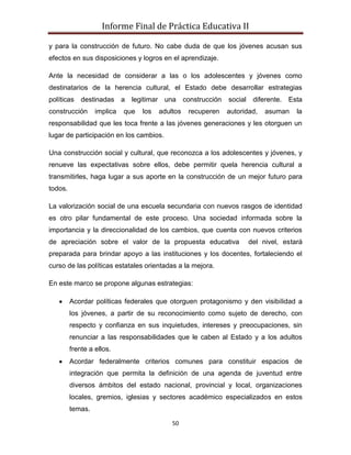 Informe Final de Práctica Educativa II

y para la construcción de futuro. No cabe duda de que los jóvenes acusan sus
efectos en sus disposiciones y logros en el aprendizaje.

Ante la necesidad de considerar a las o los adolescentes y jóvenes como
destinatarios de la herencia cultural, el Estado debe desarrollar estrategias
políticas destinadas a        legitimar una construcción      social diferente. Esta
construcción      implica   que   los   adultos   recuperen   autoridad,   asuman   la
responsabilidad que les toca frente a las jóvenes generaciones y les otorguen un
lugar de participación en los cambios.

Una construcción social y cultural, que reconozca a los adolescentes y jóvenes, y
renueve las expectativas sobre ellos, debe permitir quela herencia cultural a
transmitirles, haga lugar a sus aporte en la construcción de un mejor futuro para
todos.

La valorización social de una escuela secundaria con nuevos rasgos de identidad
es otro pilar fundamental de este proceso. Una sociedad informada sobre la
importancia y la direccionalidad de los cambios, que cuenta con nuevos criterios
de apreciación sobre el valor de la propuesta educativa              del nivel, estará
preparada para brindar apoyo a las instituciones y los docentes, fortaleciendo el
curso de las políticas estatales orientadas a la mejora.

En este marco se propone algunas estrategias:

         Acordar políticas federales que otorguen protagonismo y den visibilidad a
         los jóvenes, a partir de su reconocimiento como sujeto de derecho, con
         respecto y confianza en sus inquietudes, intereses y preocupaciones, sin
         renunciar a las responsabilidades que le caben al Estado y a los adultos
         frente a ellos.
         Acordar federalmente criterios comunes para constituir espacios de
         integración que permita la definición de una agenda de juventud entre
         diversos ámbitos del estado nacional, provincial y local, organizaciones
         locales, gremios, iglesias y sectores académico especializados en estos
         temas.

                                            50
 