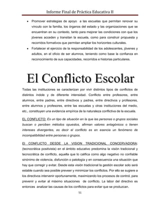Informe Final de Práctica Educativa II

      Promover estrategias de apoyo a las escuelas que permitan renovar su
      vínculo con la familia, los órganos del estado y las organizaciones que se
      encuentran en su contexto, tanto para mejorar las condiciones con que los
      jóvenes acceden y transitan la escuela, como para construir propuesta y
      recorridos formativos que permitan ampliar los horizontes culturales.
      Fortalecer el ejercicio de la responsabilidad de los adolescentes, jóvenes y
      adultos, en el oficio de ser alumnos, teniendo como base la confianza en
      reconocimiento de sus capacidades, recorridos e historias particulares.




Todas las instituciones se caracterizan por vivir distintos tipos de conflictos de
distintos índole y de diferente intensidad. Conflicto entre profesores, entre
alumnos, entre padres, entre directivos y padres, entre directivos y profesores,
entre alumnos y profesores, entre las escuelas y otras instituciones del medio,
etc., constituyen una evidencia empírica de la naturaleza conflictiva de la escuela.

EL CONFLICTO: Es un tipo de situación en la que las personas o grupos sociales
buscan o perciben métodos opuestos, afirman valores antagónicos o tienen
intereses divergentes, es decir el conflicto es en esencia un fenómeno de
incompatibilidad entre personas o grupos.

El   CONFLICTO      DESDE     LA    VISION    TRADICIONAL       CONCERVADORA:
(tecnocrática positivista) en el ámbito educativo predomina la visión tradicional y
tecnocrática de conflicto, aquella que lo califica como algo negativo no confiable
sinónimo de violencia, disfunción o patología y en consecuencia una situación que
hay que corregir y evitar. Desde esta visión tradicional la gestión escolar solo será
estable cuando sea posible preveer y minimizar los conflictos. Por ello se sugiere a
los directivos intervenir oportunamente, maximizando los procesos de control, para
prevenir y evitar al máximo situaciones de conflicto. La labor del directivo es
entonces analizar las causas de los conflictos para evitar que se produzcan.
                                         51
 