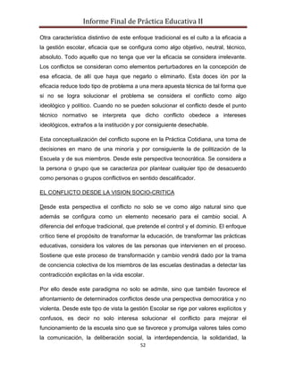 Informe Final de Práctica Educativa II

Otra característica distintivo de este enfoque tradicional es el culto a la eficacia a
la gestión escolar, eficacia que se configura como algo objetivo, neutral, técnico,
absoluto. Todo aquello que no tenga que ver la eficacia se considera irrelevante.
Los conflictos se consideran como elementos perturbadores en la concepción de
esa eficacia, de allí que haya que negarlo o eliminarlo. Esta doces ión por la
eficacia reduce todo tipo de problema a una mera apuesta técnica de tal forma que
si no se logra solucionar el problema se considera el conflicto como algo
ideológico y político. Cuando no se pueden solucionar el conflicto desde el punto
técnico normativo se interpreta que dicho conflicto obedece a intereses
ideológicos, extraños a la institución y por consiguiente desechable.

Esta conceptualización del conflicto supone en la Práctica Cotidiana, una toma de
decisiones en mano de una minoría y por consiguiente la de politización de la
Escuela y de sus miembros. Desde este perspectiva tecnocrática. Se considera a
la persona o grupo que se caracteriza por plantear cualquier tipo de desacuerdo
como personas o grupos conflictivos en sentido descalificador.

EL CONFLICTO DESDE LA VISION SOCIO-CRITICA

Desde esta perspectiva el conflicto no solo se ve como algo natural sino que
además se configura como un elemento necesario para el cambio social. A
diferencia del enfoque tradicional, que pretende el control y el dominio. El enfoque
crítico tiene el propósito de transformar la educación, de transformar las prácticas
educativas, considera los valores de las personas que intervienen en el proceso.
Sostiene que este proceso de transformación y cambio vendrá dado por la trama
de conciencia colectiva de los miembros de las escuelas destinadas a detectar las
contradicción explicitas en la vida escolar.

Por ello desde este paradigma no solo se admite, sino que también favorece el
afrontamiento de determinados conflictos desde una perspectiva democrática y no
violenta. Desde este tipo de vista la gestión Escolar se rige por valores explícitos y
confusos, es decir no solo interesa solucionar el conflicto para mejorar el
funcionamiento de la escuela sino que se favorece y promulga valores tales como
la comunicación, la deliberación social, la interdependencia, la solidaridad, la
                                          52
 