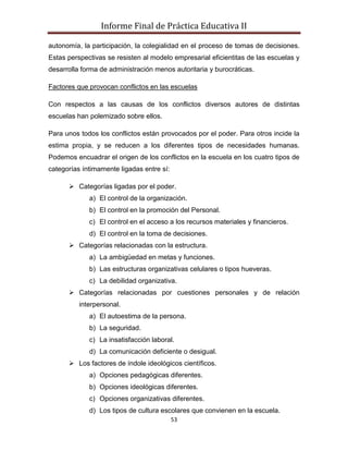 Informe Final de Práctica Educativa II

autonomía, la participación, la colegialidad en el proceso de tomas de decisiones.
Estas perspectivas se resisten al modelo empresarial eficientitas de las escuelas y
desarrolla forma de administración menos autoritaria y burocráticas.

Factores que provocan conflictos en las escuelas

Con respectos a las causas de los conflictos diversos autores de distintas
escuelas han polemizado sobre ellos.

Para unos todos los conflictos están provocados por el poder. Para otros incide la
estima propia, y se reducen a los diferentes tipos de necesidades humanas.
Podemos encuadrar el origen de los conflictos en la escuela en los cuatro tipos de
categorías íntimamente ligadas entre sí:

       Categorías ligadas por el poder.
             a) El control de la organización.
             b) El control en la promoción del Personal.
             c) El control en el acceso a los recursos materiales y financieros.
             d) El control en la toma de decisiones.
       Categorías relacionadas con la estructura.
             a) La ambigüedad en metas y funciones.
             b) Las estructuras organizativas celulares o tipos hueveras.
             c) La debilidad organizativa.
       Categorías relacionadas por cuestiones personales y de relación
          interpersonal.
             a) El autoestima de la persona.
             b) La seguridad.
             c) La insatisfacción laboral.
             d) La comunicación deficiente o desigual.
       Los factores de índole ideológicos científicos.
             a) Opciones pedagógicas diferentes.
             b) Opciones ideológicas diferentes.
             c) Opciones organizativas diferentes.
             d) Los tipos de cultura escolares que convienen en la escuela.
                                           53
 