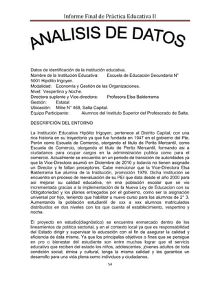Informe Final de Práctica Educativa II




Datos de identificación de la institución educativa.
Nombre de la Institución Educativa:       Escuela de Educación Secundaria N°
5001 Hipólito Irigoyen.
Modalidad: Economía y Gestión de las Organizaciones.
Nivel: Vespertino y Noche.
Directora suplente y Vice-directora:      Profesora Elsa Balderrama
Gestión:     Estatal
Ubicación: Mitre N° 468, Salta Capital.
Equipo Participante:       Alumnos del Instituto Superior del Profesorado de Salta.

DESCRIPCIÓN DEL ENTORNO

La Institución Educativa Hipólito Irigoyen, pertenece al Distrito Capital, con una
rica historia en su trayectoria ya que fue fundada en 1947 en el gobierno del Pte.
Perón como Escuela de Comercio, otorgando el titulo de Perito Mercantil, como
Escuela de Comercio, otorgando el titulo de Perito Mercantil, formando asi a
ciudadanos para ocupar cargos en la administración publica como para el
comercio. Actualmente se encuentra en un periodo de transición de autoridades ya
que la Vice-Directora asumió en Diciembre de 2010 y todavía no tienen asignado
un Director y le faltan preceptores. Cabe mencionar que la Vice-Directora Elsa
Balderrama fue alumna de la Institución, promoción 1979. Dicha Institución se
encuentra en proceso de reevaluación de su PEI que data desde el año 2000 para
asi mejorar su calidad educativa, en ena población escolar que se vio
incrementada gracias a la implementación de la Nueva Ley de Educacion con su
Obligatoriedad y los planes entregados por el gobierno, como ser la asignación
universal por hijo, teniendo que habilitar u nuevo curso para los alumnos de 2° 3.
Aumentando la población estudiantil de xxx a xxx alumnos matriculados
distribuidos en dos niveles con los que cuenta el establecimiento, vespertino y
noche.

El proyecto en estudio(diagnóstico) se encuentra enmarcado dentro de los
lineamientos de política sectorial, y en el contexto local ya que es responsabilidad
del Estado dirigir y supervisar la educación con el fin de asegurar la calidad y
eficiencia de ésta misma. Ya que los principales objetivos o fines que se persigue
en pro o bienestar del estudiante son entre muchas lograr que el servicio
educativo que reciben del estado los niños, adolescentes, jóvenes adultos de toda
condición social, étnica y cultural, tenga la misma calidad y les garantice un
desarrollo para una vida plena como individuos y ciudadanos.
                                        54
 