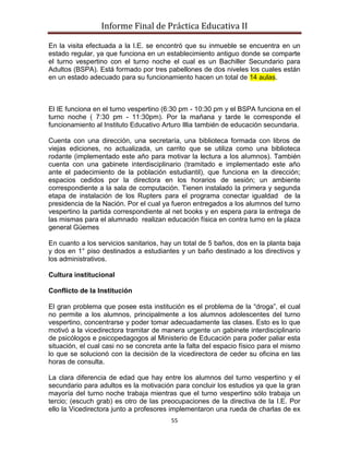 Informe Final de Práctica Educativa II

En la visita efectuada a la I.E. se encontró que su inmueble se encuentra en un
estado regular, ya que funciona en un establecimiento antiguo donde se comparte
el turno vespertino con el turno noche el cual es un Bachiller Secundario para
Adultos (BSPA). Está formado por tres pabellones de dos niveles los cuales están
en un estado adecuado para su funcionamiento hacen un total de 14 aulas.



El IE funciona en el turno vespertino (6:30 pm - 10:30 pm y el BSPA funciona en el
turno noche ( 7:30 pm - 11:30pm). Por la mañana y tarde le corresponde el
funcionamiento al Instituto Educativo Arturo Illia también de educación secundaria.

Cuenta con una dirección, una secretaría, una biblioteca formada con libros de
viejas ediciones, no actualizada, un carrito que se utiliza como una biblioteca
rodante (implementado este año para motivar la lectura a los alumnos). También
cuenta con una gabinete interdisciplinario (tramitado e implementado este año
ante el padecimiento de la población estudiantil), que funciona en la dirección;
espacios cedidos por la directora en los horarios de sesión; un ambiente
correspondiente a la sala de computación. Tienen instalado la primera y segunda
etapa de instalación de los Rupters para el programa conectar igualdad de la
presidencia de la Nación. Por el cual ya fueron entregados a los alumnos del turno
vespertino la partida correspondiente al net books y en espera para la entrega de
las mismas para el alumnado realizan educación física en contra turno en la plaza
general Güemes

En cuanto a los servicios sanitarios, hay un total de 5 baños, dos en la planta baja
y dos en 1° piso destinados a estudiantes y un baño destinado a los directivos y
los administrativos.

Cultura institucional

Conflicto de la Institución

El gran problema que posee esta institución es el problema de la “droga”, el cual
no permite a los alumnos, principalmente a los alumnos adolescentes del turno
vespertino, concentrarse y poder tomar adecuadamente las clases. Esto es lo que
motivó a la vicedirectora tramitar de manera urgente un gabinete interdisciplinario
de psicólogos e psicopedagogos al Ministerio de Educación para poder paliar esta
situación, el cual casi no se concreta ante la falta del espacio físico para el mismo
lo que se solucionó con la decisión de la vicedirectora de ceder su oficina en las
horas de consulta.

La clara diferencia de edad que hay entre los alumnos del turno vespertino y el
secundario para adultos es la motivación para concluir los estudios ya que la gran
mayoría del turno noche trabaja mientras que el turno vespertino sólo trabaja un
tercio; (escuch grab) es otro de las preocupaciones de la directiva de la I.E. Por
ello la Vicedirectora junto a profesores implementaron una rueda de charlas de ex
                                         55
 