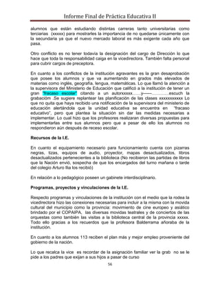 Informe Final de Práctica Educativa II

alumnos que están estudiando distintas carreras tanto universitarias como
terciarias (xxxxx) para mostrarles la importancia de no quedarse únicamente con
la secundaria ya que el nuevo mercado laboral es más exigente cada año que
pasa.

Otro conflicto es no tener todavía la designación del cargo de Dirección lo que
hace que toda la responsabilidad caiga en la vicedirectora. También falta personal
para cubrir cargos de preceptora.

En cuanto a los conflictos de la institución agravantes es la gran desaprobación
que posee los alumnos y que va aumentando en grados más elevados de
materias como inglés, geografía, lengua, matemáticas. Lo que llamó la atención a
la supervisora del Ministerio de Educación que calificó a la institución de tener un
gran “fracaso escolar” citando a un autorxxxxx……y------…………escuch la
grabacióm .Se sugiere replantear las planificación de las clases xxxxxxxxxxx Lo
que no quita que haya recibido una notificación de la supervisora del ministerio de
educación alertándola que la unidad educativa se encuentra en “fracaso
educativo”, pero que plantea la situación sin dar las medidas necesarias a
implementar. Lo cual hizo que los profesores realizaran diversas propuestas para
implementarlas entre sus alumnos pero que a pesar de ello los alumnos no
respondieron aún después de receso escolar.

Recursos de la I.E.

En cuanto el equipamiento necesario para funcionamiento cuenta con pizarras
negras, tizas, equipos de audio, proyector, mapas desactualizados, libros
desactualizados pertenecientes a la biblioteca (No recibieron las partidas de libros
que la Nación envió, sospecha de que los encargados del turno mañana o tarde
del colegio Arturo Ilia los recibió)

En relación a lo pedagógico poseen un gabinete interdisciplinario.

Programas, proyectos y vinculaciones de la I.E.

Respecto programas y vinculaciones de la institución con el medio que la rodea la
vicedirectora hizo las conexiones necesarias para incluir a la misma con la movida
cultural del municipio como la provincia: movimiento de cine europeo y asiático
brindado por el COPAIPA, las diversas movidas teatrales y de conciertos de las
orquestas como también las visitas a la biblioteca central de la provincia xxxxx.
Todo ello gracias a los recuerdos que la profesora Balderrama añoraba de la
institución.

En cuanto a los alumnos 113 reciben el plan más y mejor empleo proveniente del
gobierno de la nación.

Lo que recalca la vice es recordar de la asignación familiar ver la grab no se le
pide a los padres que exijan a sus hijos a pasar de curso
                                        56
 