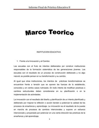 Informe Final de Práctica Educativa II




                           INSTITUCION EDUCATIVA



   1. Frente a la Innovación y el Cambio

Las escuelas con el fruto de intentos deliberados por construir instituciones
responsables de la formación sistemática de las generaciones jóvenes. Las
escuelas son el resultado de un proceso de construcción deliberado y no algo
natural, es posible pensar en su transformación y su cambio.

Al igual que otras instituciones, los intentos de     prácticas transformadoras se
encuentran frente a tensión que se oponen las fuerzas de lo establecido,
conocidos y en ciertos casos rutinizado. En todo intento de modificar practicas o
cambios estructurales deben considerarse en su planificación o en la
implementación de actividades.

La innovación con el resultado del diseño y planificación de un intento planificado y
deliberado por mejorar la reflexión o acción tienden a potenciar la calidad de los
procesos de enseñanza y aprendizaje. La innovación es el resultado de la puesta
en marcha de procesos de cambios intencionales y supone un esfuerzo
intencionado y proyectado por potenciar en una cierta dirección las prácticas de la
enseñanza y del aprendizaje.
                                         6
 