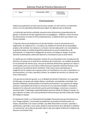 Informe Final de Práctica Educativa II

        Salud                   Universidades, ONGs.        Gobernación,
                                                            Universidades




                                    Conclusiones
Sabemos que gestionar es hacer que las cosas sucedan. En este camino, es importante
contar con una capacidad profesional para lograr los objetivos que se plantean.

La institución que hemos analizado, presenta como dimensiones preponderantes de
gestión, la dimensión de tipo organizacional y la pedagógico – didáctica. Si bien las otras
dos dimensiones no están en forma preponderante, sí podemos decir que existen y las
hemos evaluado.

 El tipo de cultura que predomina es la de tipo familiar y la de la concertación en la
negociación. Se respeta el P.E.I., se evalúa y se modifica en función de las necesidades
propias y del contexto. Se maneja un currículum real con adecuación a las necesidades y
se gestiona desde un modelo de gestión profesional con acción cooperativa y de
participación. Es importante la delegación de tareas y el trabajo en equipo. Se presta
atención al desempeño y desarrollo docente y al contexto en que se está inserto.

 Es sabido que los modelos de gestión resultan de una articulación entre la propuesta del
directivo y el ajuste con el resto de los miembros de la institución. Los modelos de gestión
no se presentan de manera pura, sino que las distintas dimensiones aparecen en mayor o
menor grado, junto con una cultura institucional que responde a distintos factores y que
se expresa en las prácticas de los miembros. Toda cultura está sustentada por el
imaginario de los sujetos y de su grupo social y se manifiesta en sus usos y costumbres, su
funcionamiento, sus mitos, leyendas y héroes, los modelos de vínculos y su relación con
otras instituciones.

 A lo que hoy se trata de apuntar, es a un Modelo de Gestión Profesional, con capacidad
de liderazgo, con grupos de trabajo idóneo, coordinado, acompañado y orientado. Con
docentes reflexivos y profesionales en formación permanente y con espacios de trabajo
colectivo, conocedores del entorno e inmersos en una estructura flexible e innovadora,
basados en la cultura de concertación que les permita dialogar, consensuar, escuchar y
concertar ideas. El liderazgo compartido deberá ejercerse desde el trabajo en equipo, no
para imponer sus ideas, sino como profesional interactivo que aprende y lidera por medio
del trabajo en equipo.

Es importante tender a un Planeamiento Estratégico Situacional que permita basarse en
una “imagen objetivo”, priorizando los problemas, buscando la transformación y la
mejora, focalizando a los nuevos sentidos que debe desarrollar la escuela : aprender a
aprehender y aprender a vivir juntos, desde el reconocimiento de la alteridad, la reflexión
y la autonomía, con la idea de aprender toda la vida, para lograr finalmente el objetivo de
alcanzar una Escuela Total.
                                              66
 