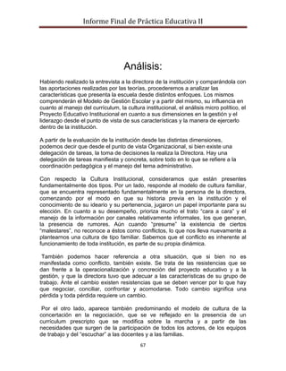 Informe Final de Práctica Educativa II




                                    Análisis:
Habiendo realizado la entrevista a la directora de la institución y comparándola con
las aportaciones realizadas por las teorías, procederemos a analizar las
características que presenta la escuela desde distintos enfoques. Los mismos
comprenderán el Modelo de Gestión Escolar y a partir del mismo, su influencia en
cuanto al manejo del currículum, la cultura institucional, el análisis micro político, el
Proyecto Educativo Institucional en cuanto a sus dimensiones en la gestión y el
liderazgo desde el punto de vista de sus características y la manera de ejercerlo
dentro de la institución.

A partir de la evaluación de la institución desde las distintas dimensiones,
podemos decir que desde el punto de vista Organizacional, si bien existe una
delegación de tareas, la toma de decisiones la realiza la Directora. Hay una
delegación de tareas manifiesta y concreta, sobre todo en lo que se refiere a la
coordinación pedagógica y el manejo del tema administrativo.

Con respecto la Cultura Institucional, consideramos que están presentes
fundamentalmente dos tipos. Por un lado, responde al modelo de cultura familiar,
que se encuentra representado fundamentalmente en la persona de la directora,
comenzando por el modo en que su historia previa en la institución y el
conocimiento de su ideario y su pertenencia, jugaron un papel importante para su
elección. En cuanto a su desempeño, prioriza mucho el trato “cara a cara” y el
manejo de la información por canales relativamente informales, los que generan,
la presencia de rumores. Aún cuando “presume” la existencia de ciertos
“malestares”, no reconoce a éstos como conflictos, lo que nos lleva nuevamente a
plantearnos una cultura de tipo familiar. Sabemos que el conflicto es inherente al
funcionamiento de toda institución, es parte de su propia dinámica.

 También podemos hacer referencia a otra situación, que si bien no es
manifestada como conflicto, también existe. Se trata de las resistencias que se
dan frente a la operacionalización y concreción del proyecto educativo y a la
gestión, y que la directora tuvo que adecuar a las características de su grupo de
trabajo. Ante el cambio existen resistencias que se deben vencer por lo que hay
que negociar, conciliar, confrontar y acomodarse. Todo cambio significa una
pérdida y toda pérdida requiere un cambio.

 Por el otro lado, aparece también predominando el modelo de cultura de la
concertación en la negociación, que se ve reflejado en la presencia de un
currículum prescripto que se modifica sobre la marcha y a partir de las
necesidades que surgen de la participación de todos los actores, de los equipos
de trabajo y del “escuchar” a las docentes y a las familias.
                                           67
 