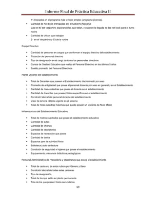 Informe Final de Práctica Educativa II
        113 becados en el programa más y mejor empleo (programa jóvenes).
       Cantidad de Net book entregadas por el Gobierno Nacional
        Casi el 80 del vespertino esperando las que faltan, y esperan la llegada de las net book para el turno
        noche
       Cantidad de chicos que trabajan
        21 en el Vespertino y 53 de la noche

Equipo Directivo

       Cantidad de personas en cargos que conforman el equipo directivo del establecimiento
       Titulación del personal directivo
       Tipo de designación en el cargo de todos los personales directivos
       Cursos de Gestión Educativa que realizo el Personal Directivo en los últimos 5 años
       Sueldo promedio del Personal Directivos

Planta Docente del Establecimiento

       Total de Docentes que poseen el Establecimiento discriminado por sexo
       Promedio de antigüedad que posee el personal docente por sexo en general y en el Establecimiento
       Cantidad de horas cátedras que posee el docente en el establecimiento
       Cantidad de docentes que poseen títulos específicos en el establecimiento
       Condición laboral del personal docente del establecimiento
       Valor de la hora cátedra vigente en el sistema
       Total de horas cátedras máximas que puede poseer un Docente de Nivel Medio

Infraestructura del Establecimiento Educativo

       Total de metros cuadrados que posee el establecimiento educativo
       Cantidad de aulas
       Cantidad de oficinas
       Cantidad de laboratorios
       Espacios de recreación que posee
       Cantidad de baños
       Espacios para la actividad física
       Biblioteca y sala de lectura
       Condición de seguridad e higiene que posee el establecimiento
       Equipamiento y recursos didácticos pedagógicos

Personal Administrativo de Preceptoria y Maestranza que posee el establecimiento

       Total de cada uno de estos rubros por Género y Sexo
       Condición laboral de todas estas personas
       Tipo de designación
       Total de los que están en planta permanente
       Tota de los que poseen títulos secundarios

                                                      69
 