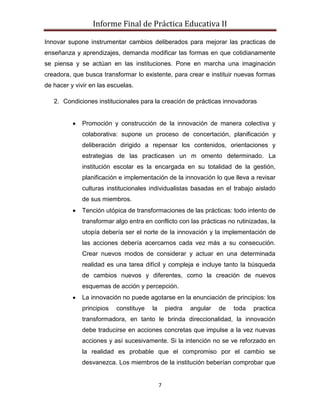 Informe Final de Práctica Educativa II

Innovar supone instrumentar cambios deliberados para mejorar las practicas de
enseñanza y aprendizajes, demanda modificar las formas en que cotidianamente
se piensa y se actúan en las instituciones. Pone en marcha una imaginación
creadora, que busca transformar lo existente, para crear e instituir nuevas formas
de hacer y vivir en las escuelas.

   2. Condiciones institucionales para la creación de prácticas innovadoras


             Promoción y construcción de la innovación de manera colectiva y
             colaborativa: supone un proceso de concertación, planificación y
             deliberación dirigido a repensar los contenidos, orientaciones y
             estrategias de las practicasen un m omento determinado. La
             institución escolar es la encargada en su totalidad de la gestión,
             planificación e implementación de la innovación lo que lleva a revisar
             culturas institucionales individualistas basadas en el trabajo aislado
             de sus miembros.
             Tención utópica de transformaciones de las prácticas: todo intento de
             transformar algo entra en conflicto con las prácticas no rutinizadas, la
             utopía debería ser el norte de la innovación y la implementación de
             las acciones debería acercarnos cada vez más a su consecución.
             Crear nuevos modos de considerar y actuar en una determinada
             realidad es una tarea difícil y compleja e incluye tanto la búsqueda
             de cambios nuevos y diferentes, como la creación de nuevos
             esquemas de acción y percepción.
             La innovación no puede agotarse en la enunciación de principios: los
             principios   constituye   la       piedra   angular   de   toda   practica
             transformadora, en tanto le brinda direccionalidad, la innovación
             debe traducirse en acciones concretas que impulse a la vez nuevas
             acciones y así sucesivamente. Si la intención no se ve reforzado en
             la realidad es probable que el compromiso por el cambio se
             desvanezca. Los miembros de la institución beberían comprobar que


                                            7
 