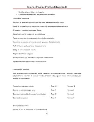 Informe Final de Práctica Educativa II
        Identificar si tienen títulos a nivel superior
        Características de los cursos realizados en los últimos años

Organización Institucional

Estructura de la planta orgánica funcional que posee el establecimiento (en grafico)

Detalle de cargos y funciones que cumplen cada una de las personas del establecimiento

Orientación o modalidad que posee el Colegio

Carga horaria total de cada una de las modalidades

Fundamento que tuvo el colegio para implementar las modalidades

Mecanismo de selección del personal docente que posee el establecimiento

Perfil del alumno que busca formar el establecimiento

Código de convivencia de la escuela

Régimen disciplinario que posee

Estrategias de solución del conflicto que posee el establecimiento

Tipo de conflictos más comunes que posee la Escuela




Objetivos de la Institución

Ellos necesitan construir una Escuela flexible y especifica, con capacidad crítica y autocritica para mejor
adaptación a las exigencias de la actual Sociedad. Una sociedad que genera nuevas formas de trabajos, de
estudios, de comunicación,




Personal con asignación docente:                               Total: 40               Varones: 12

Docente en actividad solo por cargo:                           Total: 7                Varones: 3

Docentes en actividad destinados por horas cátedras            Total: 33               Varones: 9

Docentes tareas pasivas                                        Total: 1                Varones:1




Encargado de Gabinete 1

Docente de área de ciencia de la educación filosófica 1

                                                          70
 