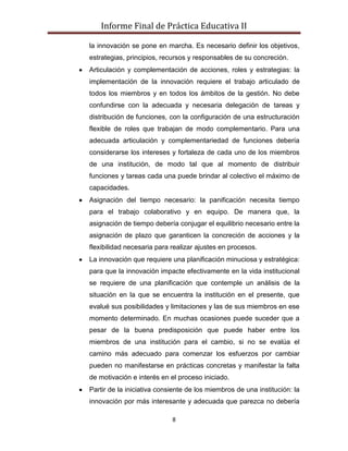 Informe Final de Práctica Educativa II

la innovación se pone en marcha. Es necesario definir los objetivos,
estrategias, principios, recursos y responsables de su concreción.
Articulación y complementación de acciones, roles y estrategias: la
implementación de la innovación requiere el trabajo articulado de
todos los miembros y en todos los ámbitos de la gestión. No debe
confundirse con la adecuada y necesaria delegación de tareas y
distribución de funciones, con la configuración de una estructuración
flexible de roles que trabajan de modo complementario. Para una
adecuada articulación y complementariedad de funciones debería
considerarse los intereses y fortaleza de cada uno de los miembros
de una institución, de modo tal que al momento de distribuir
funciones y tareas cada una puede brindar al colectivo el máximo de
capacidades.
Asignación del tiempo necesario: la panificación necesita tiempo
para el trabajo colaborativo y en equipo. De manera que, la
asignación de tiempo debería conjugar el equilibrio necesario entre la
asignación de plazo que garanticen la concreción de acciones y la
flexibilidad necesaria para realizar ajustes en procesos.
La innovación que requiere una planificación minuciosa y estratégica:
para que la innovación impacte efectivamente en la vida institucional
se requiere de una planificación que contemple un análisis de la
situación en la que se encuentra la institución en el presente, que
evalué sus posibilidades y limitaciones y las de sus miembros en ese
momento determinado. En muchas ocasiones puede suceder que a
pesar de la buena predisposición que puede haber entre los
miembros de una institución para el cambio, si no se evalúa el
camino más adecuado para comenzar los esfuerzos por cambiar
pueden no manifestarse en prácticas concretas y manifestar la falta
de motivación e interés en el proceso iniciado.
Partir de la iniciativa consiente de los miembros de una institución: la
innovación por más interesante y adecuada que parezca no debería

                            8
 