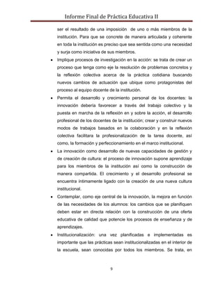 Informe Final de Práctica Educativa II

ser el resultado de una imposición de uno o más miembros de la
institución. Para que se concrete de manera articulada y coherente
en toda la institución es preciso que sea sentida como una necesidad
y surja como iniciativa de sus miembros.
Implique procesos de investigación en la acción: se trata de crear un
proceso que tenga como eje la resolución de problemas concretos y
la reflexión colectiva acerca de la práctica cotidiana buscando
nuevos cambios de actuación que ubique como protagonistas del
proceso al equipo docente de la institución.
Permita el desarrollo y crecimiento personal de los docentes: la
innovación debería favorecer a través del trabajo colectivo y la
puesta en marcha de la reflexión en y sobre la acción, el desarrollo
profesional de los docentes de la institución; crear y construir nuevos
modos de trabajos basados en la colaboración y en la reflexión
colectiva facilitara la profesionalización de la tarea docente, así
como, la formación y perfeccionamiento en el marco institucional.
La innovación como desarrollo de nuevas capacidades de gestión y
de creación de cultura: el proceso de innovación supone aprendizaje
para los miembros de la institución así como la construcción de
manera compartida. El crecimiento y el desarrollo profesional se
encuentra íntimamente ligado con la creación de una nueva cultura
institucional.
Contemplar, como eje central de la innovación, la mejora en función
de las necesidades de los alumnos: los cambios que se planifiquen
deben estar en directa relación con la construcción de una oferta
educativa de calidad que potencie los procesos de enseñanza y de
aprendizajes.
Institucionalización: una vez planificadas e implementadas es
importante que las prácticas sean institucionalizadas en el interior de
la escuela, sean conocidas por todos los miembros. Se trata, en



                            9
 