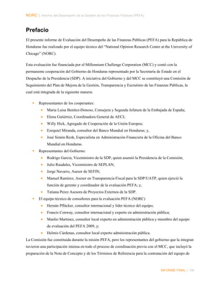 NORC │ Informe del Desempeño de la Gestión de las Finanzas Públicas (PEFA)

Prefacio
El presente informe de Evaluación del Desempeño de las Finanzas Públicas (PEFA) para la República de
Honduras fue realizado por el equipo técnico del “National Opinion Research Center at the University of
Chicago” (NORC).
Esta evaluación fue financiada por el Millennium Challenge Corporation (MCC) y contó con la
permanente cooperación del Gobierno de Honduras representado por la Secretaría de Estado en el
Despacho de la Presidencia (SDP). A iniciativa del Gobierno y del MCC se constituyó una Comisión de
Seguimiento del Plan de Mejora de la Gestión, Transparencia y Escrutinio de las Finanzas Públicas, la
cual está integrada de la siguiente manera:


Representantes de los cooperantes:


Maria Luisa Benítez-Donoso, Consejera y Segunda Jefatura de la Embajada de España;



Elena Gutiérrez, Coordinadora General de AECI;



Willy Hick, Agregado de Cooperación de la Unión Europea;



Ezequiel Miranda, consultor del Banco Mundial en Honduras; y,



José Simón Rezk, Especialista en Administración Financiera de la Oficina del Banco
Mundial en Honduras.



Representantes del Gobierno:


Rodrigo Garcia, Viceministro de la SDP, quien asumió la Presidencia de la Comisión;



Julio Raudales, Viceministro de SEPLAN;



Jorge Navarro, Asesor de SEFIN;



Manuel Ramirez, Asesor en Transparencia Fiscal para la SDP/UATP, quien ejerció la
función de gerente y coordinador de la evaluación PEFA; y,





Tatiana Perez Asesora de Proyectos Externos de la SDP.

El equipo técnico de consultores para la evaluación PEFA (NORC)


Hernán Pflücker, consultor internacional y líder técnico del equipo;



Francis Conway, consultor internacional y experto en administración pública;



Manlio Martinez, consultor local experto en administración pública y miembro del equipo
de evaluación del PEFA 2009, y;



Helmis Cárdenas, consultor local experto administración pública.

La Comisión fue constituida durante la misión PEFA, pero los representantes del gobierno que la integran
tuvieron una participación intensa en todo el proceso de coordinación previa con el MCC, que incluyó la
preparación de la Nota de Concepto y de los Términos de Referencia para la contratación del equipo de

INFORME FINAL | VIII

 
