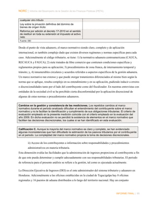 NORC │ Informe del Desempeño de la Gestión de las Finanzas Públicas (PEFA)
cualquier otro tributo
Ley sobre la privación definitiva del dominio de
bienes de origen ilícito
Reforma por adición al decreto 17-2010 en el sentido
de restituir en toda su extensión el impuesto al activo
neto
Fuente: DEI

Desde el punto de vista aduanero, el marco normativo siendo claro, completo y de aplicación
internacional, es también complejo dado que existen diversos regímenes y normas específicas para cada
caso. Adicionalmente al código tributario, se tiene: 1) la normativa aduanera centroamericana (CAUCA,
RECAUCA y FAUCA); 2) siete tratados de libre comercio que contienen condiciones especificas y
reglamentos propios para su aplicación; 3) procedimientos de zona franca, de internamiento temporal y
tránsito; y, 4) innumerables circulares y acuerdos referidos a aspectos específicos de la gestión aduanera.
Un marco normativo tan extenso y que puede otorgar tratamientos diferenciados al mismo bien según la
norma que se aplique, resulta complejo en su entendimiento y en su aplicación, pudiendo inducir a errores
o discrecionalidades tanto por el lado del contribuyente como del fiscalizador. En nuestras entrevistas con
entidades de la sociedad civil se ha percibido cierta disconformidad por la aplicación discrecional de
algunas de estas normas o procedimientos aduaneros.
Cambios en la gestión y consistencia de las mediciones. Los repetidos cambios al marco
normativo durante el periodo analizado dificultan el entendimiento del contribuyente sobre el marco
normativo y no le facilitan la identificación y cumplimiento de sus obligaciones tributarias. El criterio de
evaluación empleado en la presente medición coincide con el criterio empleado en la evaluación del
año 2009. En dicha evaluación no se percibió la existencia de elementos en el marco normativo que
faciliten las decisiones discrecionales, los cuales si se han identificado en esta evaluación.

Calificación C. Aunque la mayoría del marco normativo es claro y completo, se han evidenciado
algunas inconsistencias que han dificultado la estimación de los pasivos tributarios por el contribuyente
en el periodo. La complejidad del marco normativo propicia la toma de decisiones discrecionales.

ii) Acceso de los contribuyentes a información sobre responsabilidades y procedimientos
administrativos en materia tributaria.
Esta dimensión evalúa las facilidades que la administración de ingresos proporciona al contribuyente a fin
de que este pueda determinar y cumplir adecuadamente con sus responsabilidades tributarias. El periodo
de referencia para el presente análisis se refiere a la gestión, tal como es ejecutada actualmente.
La Dirección Ejecutiva de Ingresos (DEI) es el ente administrador del sistema tributario y aduanero en
Honduras. Adicionalmente a las oficinas establecidas en la ciudad de Tegucigalpa hay 8 oficinas
regionales y 16 puestos de aduana distribuidos a lo largo del territorio nacional. Hay un conjunto

INFORME FINAL | 89

 