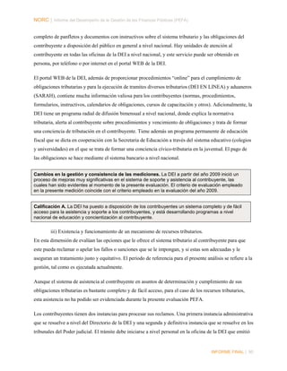 NORC │ Informe del Desempeño de la Gestión de las Finanzas Públicas (PEFA)
completo de panfletos y documentos con instructivos sobre el sistema tributario y las obligaciones del
contribuyente a disposición del público en general a nivel nacional. Hay unidades de atención al
contribuyente en todas las oficinas de la DEI a nivel nacional, y este servicio puede ser obtenido en
persona, por teléfono o por internet en el portal WEB de la DEI.
El portal WEB de la DEI, además de proporcionar procedimientos “online” para el cumplimiento de
obligaciones tributarias y para la ejecución de tramites diversos tributarios (DEI EN LINEA) y aduaneros
(SARAH), contiene mucha información valiosa para los contribuyentes (normas, procedimientos,
formularios, instructivos, calendarios de obligaciones, cursos de capacitación y otros). Adicionalmente, la
DEI tiene un programa radial de difusión bimensual a nivel nacional, donde explica la normativa
tributaria, alerta al contribuyente sobre procedimientos y vencimiento de obligaciones y trata de formar
una conciencia de tributación en el contribuyente. Tiene además un programa permanente de educación
fiscal que se dicta en cooperación con la Secretaria de Educación a través del sistema educativo (colegios
y universidades) en el que se trata de formar una conciencia cívico-tributaria en la juventud. El pago de
las obligaciones se hace mediante el sistema bancario a nivel nacional.
Cambios en la gestión y consistencia de las mediciones. La DEI a partir del año 2009 inició un
proceso de mejoras muy significativas en el sistema de soporte y asistencia al contribuyente, las
cuales han sido evidentes al momento de la presente evaluación. El criterio de evaluación empleado
en la presente medición coincide con el criterio empleado en la evaluación del año 2009.
Calificación A. La DEI ha puesto a disposición de los contribuyentes un sistema completo y de fácil
acceso para la asistencia y soporte a los contribuyentes, y está desarrollando programas a nivel
nacional de educación y concientización al contribuyente.

iii) Existencia y funcionamiento de un mecanismo de recursos tributarios.
En esta dimensión de evalúan las opciones que le ofrece el sistema tributario al contribuyente para que
este pueda reclamar o apelar los fallos o sanciones que se le impongan, y si estas son adecuadas y le
aseguran un tratamiento justo y equitativo. El periodo de referencia para el presente análisis se refiere a la
gestión, tal como es ejecutada actualmente.
Aunque el sistema de asistencia al contribuyente en asuntos de determinación y cumplimiento de sus
obligaciones tributarias es bastante completo y de fácil acceso, para el caso de los recursos tributarios,
esta asistencia no ha podido ser evidenciada durante la presente evaluación PEFA.
Los contribuyentes tienen dos instancias para procesar sus reclamos. Una primera instancia administrativa
que se resuelve a nivel del Directorio de la DEI y una segunda y definitiva instancia que se resuelve en los
tribunales del Poder judicial. El trámite debe iniciarse a nivel personal en la oficina de la DEI que emitió

INFORME FINAL | 90

 