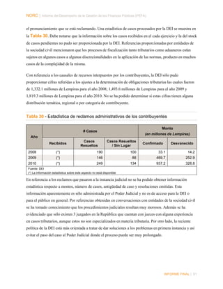 NORC │ Informe del Desempeño de la Gestión de las Finanzas Públicas (PEFA)
el pronunciamiento que se está reclamando. Una estadística de casos procesados por la DEI se muestra en
la Tabla 30. Debe notarse que la información sobre los casos recibidos en el cada ejercicio y la del stock
de casos pendientes no pudo ser proporcionada por la DEI. Referencias proporcionadas por entidades de
la sociedad civil mencionaron que los procesos de fiscalización tanto tributarios como aduaneros están
sujetos en algunos casos a algunas discrecionalidades en la aplicación de las normas, producto en muchos
casos de la complejidad de la misma.
Con referencia a los causales de recursos interpuestos por los contribuyentes, la DEI sólo pudo
proporcionar cifras referidas a los ajustes a la determinación de obligaciones tributarias las cuales fueron
de 1,332.1 millones de Lempiras para el año 2008; 1,493.6 millones de Lempiras para el año 2009 y
1,819.3 millones de Lempiras para el año 2010. No se ha podido determinar si estas cifras tienen alguna
distribución temática, regional o por categoría de contribuyente.

Tabla 30 - Estadística de reclamos administrativos de los contribuyentes
Monto

# Casos

(en millones de Lempiras)

Año
Recibidos

Casos
Resueltos

Casos Resueltos
/ Sin Lugar

Confirmado

Desvanecido

2008

(*)

190

100

33.1

14.2

2009

(*)

146

88

469.7

252.9

2010

(*)

249

134

937.2

328.8

Fuente: DEI
(*) La información estadística sobre este aspecto no está disponible

En referencia a los reclamos que pasaron a la instancia judicial no se ha podido obtener información
estadística respecto a montos, número de casos, antigüedad de caso y resoluciones emitidas. Esta
información aparentemente es sólo administrada por el Poder Judicial y no es de acceso para la DEI o
para el público en general. Por referencias obtenidas en conversaciones con entidades de la sociedad civil
se ha tomado conocimiento que los procedimientos judiciales resultan muy morosos. Además se ha
evidenciado que sólo existen 3 juzgados en la República que cuentan con jueces con alguna experiencia
en casos tributarios, aunque estos no son especializados en materia tributaria. Por otro lado, la reciente
política de la DEI está más orientada a tratar de dar soluciones a los problemas en primera instancia y así
evitar el paso del caso al Poder Judicial donde el proceso puede ser muy prolongado.

INFORME FINAL | 91

 