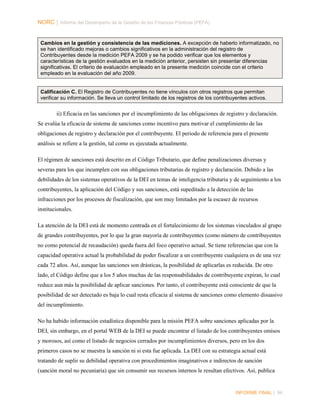 NORC │ Informe del Desempeño de la Gestión de las Finanzas Públicas (PEFA)

Cambios en la gestión y consistencia de las mediciones. A excepción de haberlo informatizado, no
se han identificado mejoras o cambios significativos en la administración del registro de
Contribuyentes desde la medición PEFA 2009 y se ha podido verificar que los elementos y
características de la gestión evaluados en la medición anterior, persisten sin presentar diferencias
significativas. El criterio de evaluación empleado en la presente medición coincide con el criterio
empleado en la evaluación del año 2009.

Calificación C. El Registro de Contribuyentes no tiene vínculos con otros registros que permitan
verificar su información. Se lleva un control limitado de los registros de los contribuyentes activos.

ii) Eficacia en las sanciones por el incumplimiento de las obligaciones de registro y declaración.
Se evalúa la eficacia de sistema de sanciones como incentivo para motivar el cumplimiento de las
obligaciones de registro y declaración por el contribuyente. El periodo de referencia para el presente
análisis se refiere a la gestión, tal como es ejecutada actualmente.
El régimen de sanciones está descrito en el Código Tributario, que define penalizaciones diversas y
severas para los que incumplen con sus obligaciones tributarias de registro y declaración. Debido a las
debilidades de los sistemas operativos de la DEI en temas de inteligencia tributaria y de seguimiento a los
contribuyentes, la aplicación del Código y sus sanciones, está supeditado a la detección de las
infracciones por los procesos de fiscalización, que son muy limitados por la escasez de recursos
institucionales.
La atención de la DEI está de momento centrada en el fortalecimiento de los sistemas vinculados al grupo
de grandes contribuyentes, por lo que la gran mayoría de contribuyentes (como número de contribuyentes
no como potencial de recaudación) queda fuera del foco operativo actual. Se tiene referencias que con la
capacidad operativa actual la probabilidad de poder fiscalizar a un contribuyente cualquiera es de una vez
cada 72 años. Así, aunque las sanciones son drásticas, la posibilidad de aplicarlas es reducida. De otro
lado, el Código define que a los 5 años muchas de las responsabilidades de contribuyente expiran, lo cual
reduce aun más la posibilidad de aplicar sanciones. Por tanto, el contribuyente está consciente de que la
posibilidad de ser detectado es baja lo cual resta eficacia al sistema de sanciones como elemento disuasivo
del incumplimiento.
No ha habido información estadística disponible para la misión PEFA sobre sanciones aplicadas por la
DEI, sin embargo, en el portal WEB de la DEI se puede encontrar el listado de los contribuyentes omisos
y morosos, así como el listado de negocios cerrados por incumplimientos diversos, pero en los dos
primeros casos no se muestra la sanción ni si esta fue aplicada. La DEI con su estrategia actual está
tratando de suplir su debilidad operativa con procedimientos imaginativos e indirectos de sanción
(sanción moral no pecuniaria) que sin consumir sus recursos internos le resultan efectivos. Así, publica

INFORME FINAL | 94

 