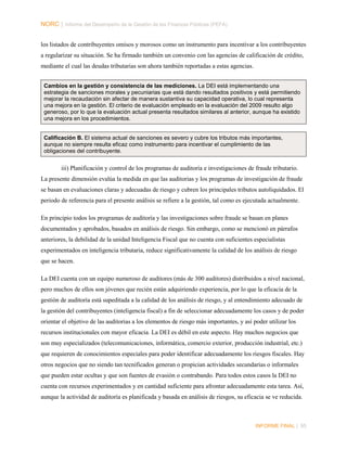 NORC │ Informe del Desempeño de la Gestión de las Finanzas Públicas (PEFA)
los listados de contribuyentes omisos y morosos como un instrumento para incentivar a los contribuyentes
a regularizar su situación. Se ha firmado también un convenio con las agencias de calificación de crédito,
mediante el cual las deudas tributarias son ahora también reportadas a estas agencias.
Cambios en la gestión y consistencia de las mediciones. La DEI está implementando una
estrategia de sanciones morales y pecuniarias que está dando resultados positivos y está permitiendo
mejorar la recaudación sin afectar de manera sustantiva su capacidad operativa, lo cual representa
una mejora en la gestión. El criterio de evaluación empleado en la evaluación del 2009 resulto algo
generoso, por lo que la evaluación actual presenta resultados similares al anterior, aunque ha existido
una mejora en los procedimientos.
Calificación B. El sistema actual de sanciones es severo y cubre los tributos más importantes,
aunque no siempre resulta eficaz como instrumento para incentivar el cumplimiento de las
obligaciones del contribuyente.

iii) Planificación y control de los programas de auditoría e investigaciones de fraude tributario.
La presente dimensión evalúa la medida en que las auditorias y los programas de investigación de fraude
se basan en evaluaciones claras y adecuadas de riesgo y cubren los principales tributos autoliquidados. El
periodo de referencia para el presente análisis se refiere a la gestión, tal como es ejecutada actualmente.
En principio todos los programas de auditoría y las investigaciones sobre fraude se basan en planes
documentados y aprobados, basados en análisis de riesgo. Sin embargo, como se mencionó en párrafos
anteriores, la debilidad de la unidad Inteligencia Fiscal que no cuenta con suficientes especialistas
experimentados en inteligencia tributaria, reduce significativamente la calidad de los análisis de riesgo
que se hacen.
La DEI cuenta con un equipo numeroso de auditores (más de 300 auditores) distribuidos a nivel nacional,
pero muchos de ellos son jóvenes que recién están adquiriendo experiencia, por lo que la eficacia de la
gestión de auditoría está supeditada a la calidad de los análisis de riesgo, y al entendimiento adecuado de
la gestión del contribuyentes (inteligencia fiscal) a fin de seleccionar adecuadamente los casos y de poder
orientar el objetivo de las auditorias a los elementos de riesgo más importantes, y así poder utilizar los
recursos institucionales con mayor eficacia. La DEI es débil en este aspecto. Hay muchos negocios que
son muy especializados (telecomunicaciones, informática, comercio exterior, producción industrial, etc.)
que requieren de conocimientos especiales para poder identificar adecuadamente los riesgos fiscales. Hay
otros negocios que no siendo tan tecnificados generan o propician actividades secundarias o informales
que pueden estar ocultas y que son fuentes de evasión o contrabando. Para todos estos casos la DEI no
cuenta con recursos experimentados y en cantidad suficiente para afrontar adecuadamente esta tarea. Así,
aunque la actividad de auditoría es planificada y basada en análisis de riesgos, su eficacia se ve reducida.

INFORME FINAL | 95

 